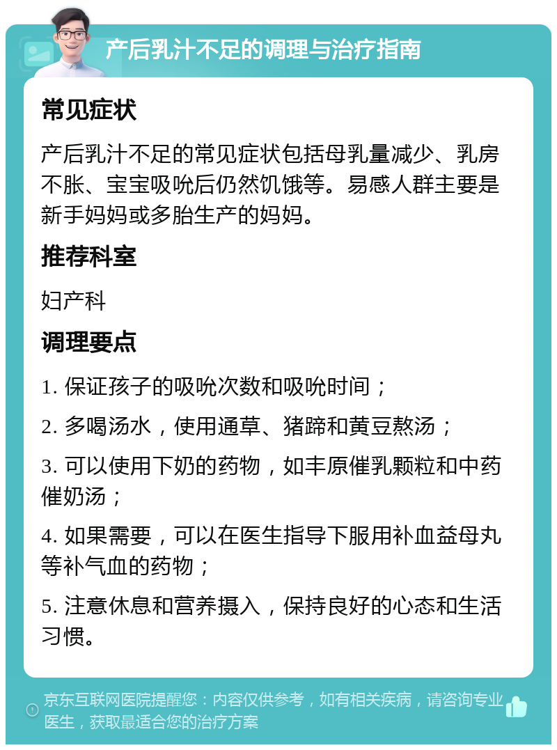 产后乳汁不足的调理与治疗指南 常见症状 产后乳汁不足的常见症状包括母乳量减少、乳房不胀、宝宝吸吮后仍然饥饿等。易感人群主要是新手妈妈或多胎生产的妈妈。 推荐科室 妇产科 调理要点 1. 保证孩子的吸吮次数和吸吮时间； 2. 多喝汤水，使用通草、猪蹄和黄豆熬汤； 3. 可以使用下奶的药物，如丰原催乳颗粒和中药催奶汤； 4. 如果需要，可以在医生指导下服用补血益母丸等补气血的药物； 5. 注意休息和营养摄入，保持良好的心态和生活习惯。