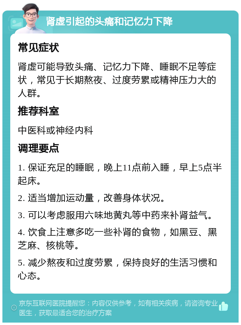 肾虚引起的头痛和记忆力下降 常见症状 肾虚可能导致头痛、记忆力下降、睡眠不足等症状，常见于长期熬夜、过度劳累或精神压力大的人群。 推荐科室 中医科或神经内科 调理要点 1. 保证充足的睡眠，晚上11点前入睡，早上5点半起床。 2. 适当增加运动量，改善身体状况。 3. 可以考虑服用六味地黄丸等中药来补肾益气。 4. 饮食上注意多吃一些补肾的食物，如黑豆、黑芝麻、核桃等。 5. 减少熬夜和过度劳累，保持良好的生活习惯和心态。