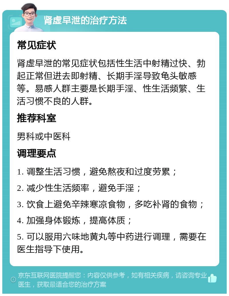 肾虚早泄的治疗方法 常见症状 肾虚早泄的常见症状包括性生活中射精过快、勃起正常但进去即射精、长期手淫导致龟头敏感等。易感人群主要是长期手淫、性生活频繁、生活习惯不良的人群。 推荐科室 男科或中医科 调理要点 1. 调整生活习惯，避免熬夜和过度劳累； 2. 减少性生活频率，避免手淫； 3. 饮食上避免辛辣寒凉食物，多吃补肾的食物； 4. 加强身体锻炼，提高体质； 5. 可以服用六味地黄丸等中药进行调理，需要在医生指导下使用。