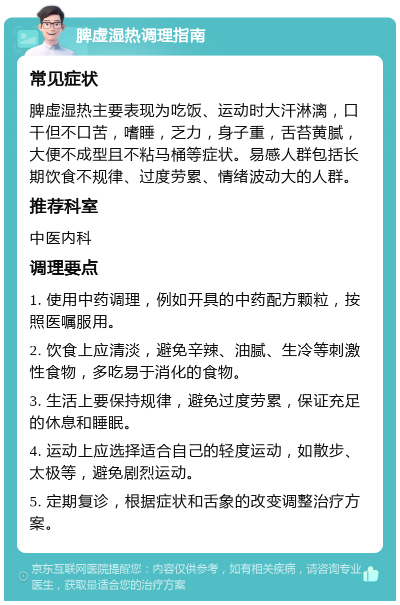 脾虚湿热调理指南 常见症状 脾虚湿热主要表现为吃饭、运动时大汗淋漓，口干但不口苦，嗜睡，乏力，身子重，舌苔黄腻，大便不成型且不粘马桶等症状。易感人群包括长期饮食不规律、过度劳累、情绪波动大的人群。 推荐科室 中医内科 调理要点 1. 使用中药调理，例如开具的中药配方颗粒，按照医嘱服用。 2. 饮食上应清淡，避免辛辣、油腻、生冷等刺激性食物，多吃易于消化的食物。 3. 生活上要保持规律，避免过度劳累，保证充足的休息和睡眠。 4. 运动上应选择适合自己的轻度运动，如散步、太极等，避免剧烈运动。 5. 定期复诊，根据症状和舌象的改变调整治疗方案。