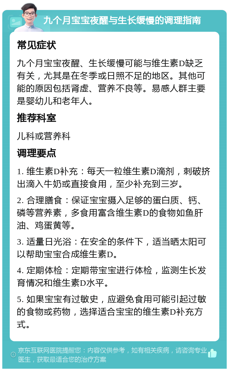 九个月宝宝夜醒与生长缓慢的调理指南 常见症状 九个月宝宝夜醒、生长缓慢可能与维生素D缺乏有关，尤其是在冬季或日照不足的地区。其他可能的原因包括肾虚、营养不良等。易感人群主要是婴幼儿和老年人。 推荐科室 儿科或营养科 调理要点 1. 维生素D补充：每天一粒维生素D滴剂，刺破挤出滴入牛奶或直接食用，至少补充到三岁。 2. 合理膳食：保证宝宝摄入足够的蛋白质、钙、磷等营养素，多食用富含维生素D的食物如鱼肝油、鸡蛋黄等。 3. 适量日光浴：在安全的条件下，适当晒太阳可以帮助宝宝合成维生素D。 4. 定期体检：定期带宝宝进行体检，监测生长发育情况和维生素D水平。 5. 如果宝宝有过敏史，应避免食用可能引起过敏的食物或药物，选择适合宝宝的维生素D补充方式。