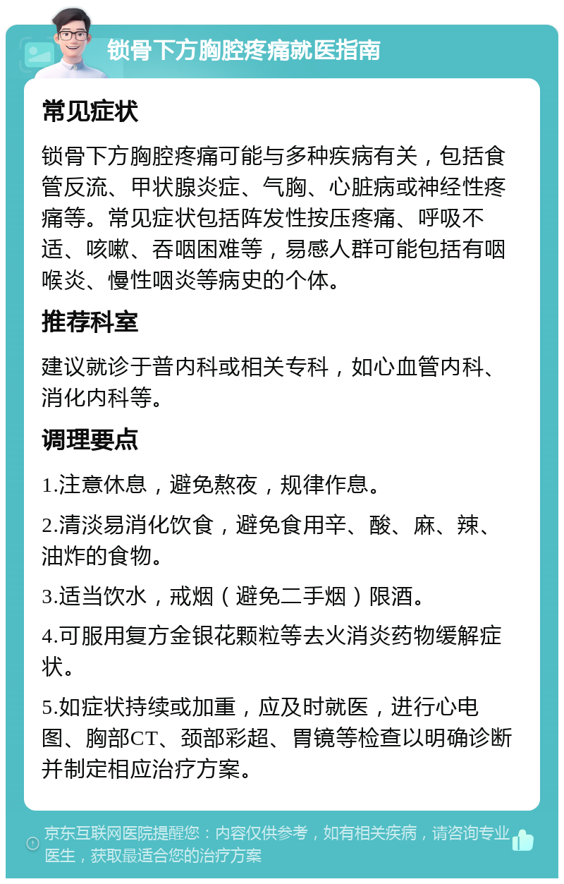 锁骨下方胸腔疼痛就医指南 常见症状 锁骨下方胸腔疼痛可能与多种疾病有关，包括食管反流、甲状腺炎症、气胸、心脏病或神经性疼痛等。常见症状包括阵发性按压疼痛、呼吸不适、咳嗽、吞咽困难等，易感人群可能包括有咽喉炎、慢性咽炎等病史的个体。 推荐科室 建议就诊于普内科或相关专科，如心血管内科、消化内科等。 调理要点 1.注意休息，避免熬夜，规律作息。 2.清淡易消化饮食，避免食用辛、酸、麻、辣、油炸的食物。 3.适当饮水，戒烟（避免二手烟）限酒。 4.可服用复方金银花颗粒等去火消炎药物缓解症状。 5.如症状持续或加重，应及时就医，进行心电图、胸部CT、颈部彩超、胃镜等检查以明确诊断并制定相应治疗方案。