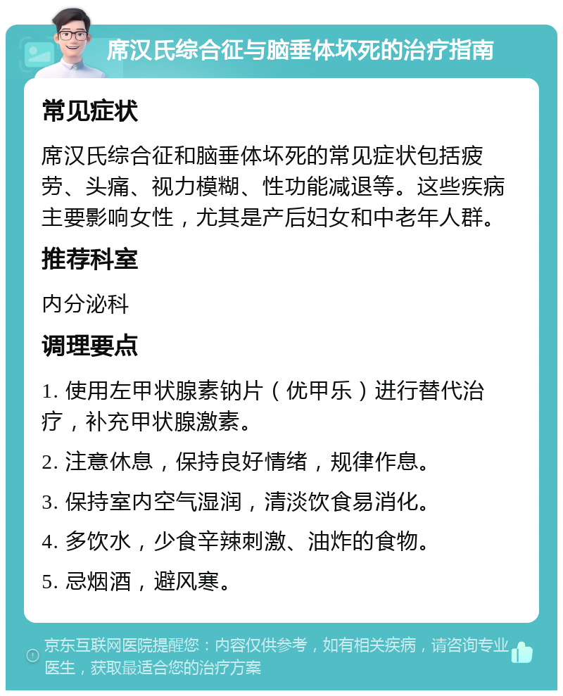 席汉氏综合征与脑垂体坏死的治疗指南 常见症状 席汉氏综合征和脑垂体坏死的常见症状包括疲劳、头痛、视力模糊、性功能减退等。这些疾病主要影响女性，尤其是产后妇女和中老年人群。 推荐科室 内分泌科 调理要点 1. 使用左甲状腺素钠片（优甲乐）进行替代治疗，补充甲状腺激素。 2. 注意休息，保持良好情绪，规律作息。 3. 保持室内空气湿润，清淡饮食易消化。 4. 多饮水，少食辛辣刺激、油炸的食物。 5. 忌烟酒，避风寒。