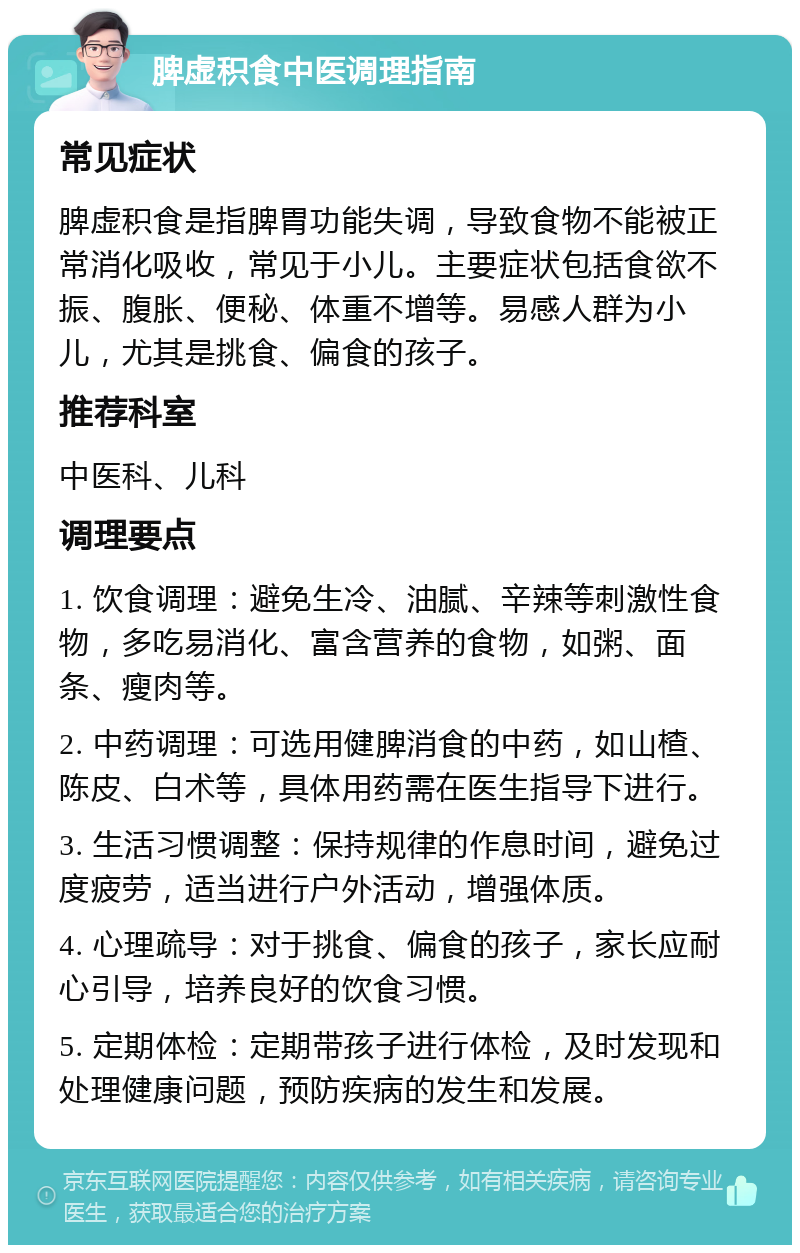 脾虚积食中医调理指南 常见症状 脾虚积食是指脾胃功能失调，导致食物不能被正常消化吸收，常见于小儿。主要症状包括食欲不振、腹胀、便秘、体重不增等。易感人群为小儿，尤其是挑食、偏食的孩子。 推荐科室 中医科、儿科 调理要点 1. 饮食调理：避免生冷、油腻、辛辣等刺激性食物，多吃易消化、富含营养的食物，如粥、面条、瘦肉等。 2. 中药调理：可选用健脾消食的中药，如山楂、陈皮、白术等，具体用药需在医生指导下进行。 3. 生活习惯调整：保持规律的作息时间，避免过度疲劳，适当进行户外活动，增强体质。 4. 心理疏导：对于挑食、偏食的孩子，家长应耐心引导，培养良好的饮食习惯。 5. 定期体检：定期带孩子进行体检，及时发现和处理健康问题，预防疾病的发生和发展。