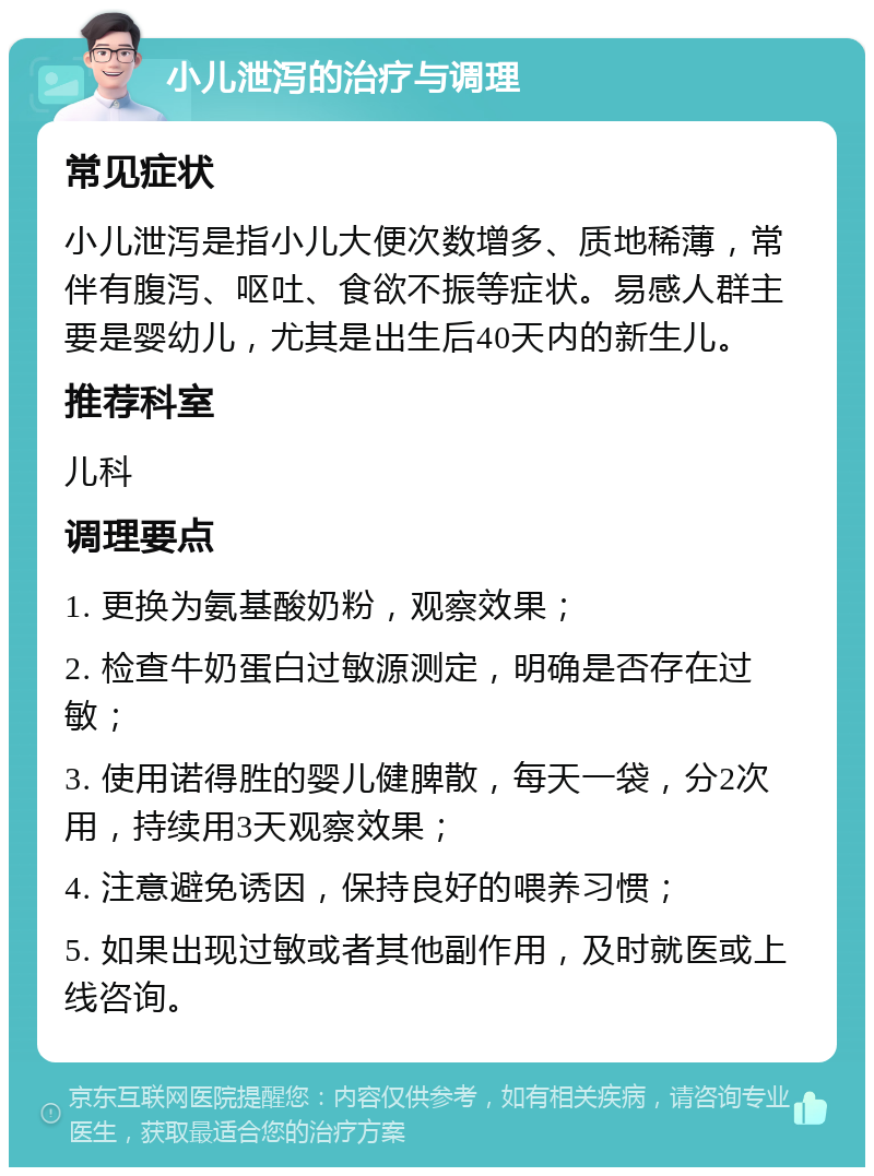 小儿泄泻的治疗与调理 常见症状 小儿泄泻是指小儿大便次数增多、质地稀薄，常伴有腹泻、呕吐、食欲不振等症状。易感人群主要是婴幼儿，尤其是出生后40天内的新生儿。 推荐科室 儿科 调理要点 1. 更换为氨基酸奶粉，观察效果； 2. 检查牛奶蛋白过敏源测定，明确是否存在过敏； 3. 使用诺得胜的婴儿健脾散，每天一袋，分2次用，持续用3天观察效果； 4. 注意避免诱因，保持良好的喂养习惯； 5. 如果出现过敏或者其他副作用，及时就医或上线咨询。