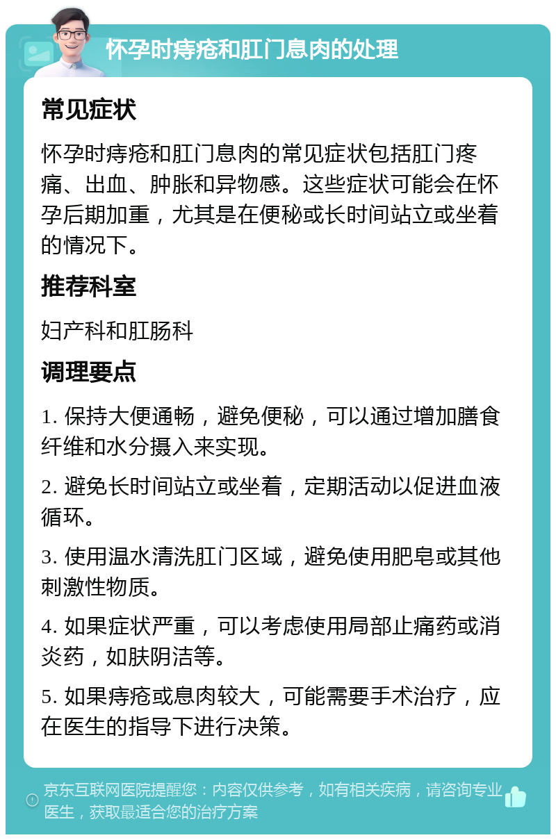 怀孕时痔疮和肛门息肉的处理 常见症状 怀孕时痔疮和肛门息肉的常见症状包括肛门疼痛、出血、肿胀和异物感。这些症状可能会在怀孕后期加重，尤其是在便秘或长时间站立或坐着的情况下。 推荐科室 妇产科和肛肠科 调理要点 1. 保持大便通畅，避免便秘，可以通过增加膳食纤维和水分摄入来实现。 2. 避免长时间站立或坐着，定期活动以促进血液循环。 3. 使用温水清洗肛门区域，避免使用肥皂或其他刺激性物质。 4. 如果症状严重，可以考虑使用局部止痛药或消炎药，如肤阴洁等。 5. 如果痔疮或息肉较大，可能需要手术治疗，应在医生的指导下进行决策。