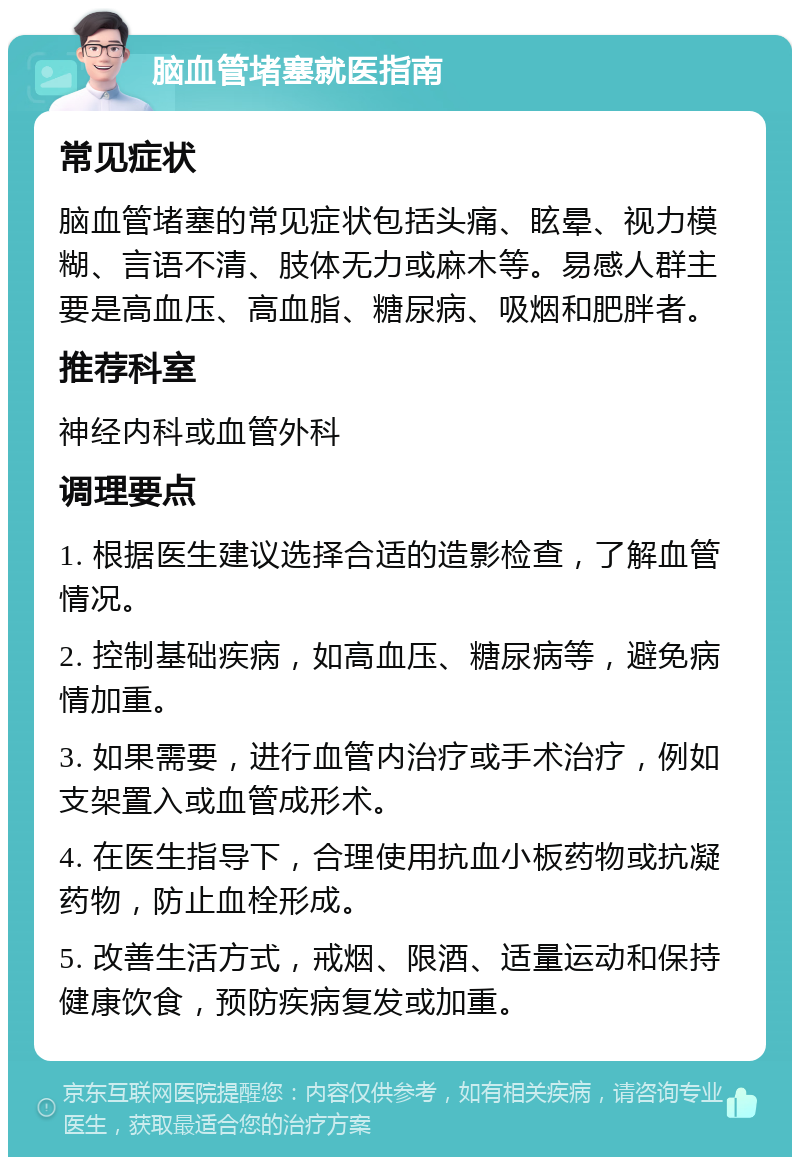 脑血管堵塞就医指南 常见症状 脑血管堵塞的常见症状包括头痛、眩晕、视力模糊、言语不清、肢体无力或麻木等。易感人群主要是高血压、高血脂、糖尿病、吸烟和肥胖者。 推荐科室 神经内科或血管外科 调理要点 1. 根据医生建议选择合适的造影检查，了解血管情况。 2. 控制基础疾病，如高血压、糖尿病等，避免病情加重。 3. 如果需要，进行血管内治疗或手术治疗，例如支架置入或血管成形术。 4. 在医生指导下，合理使用抗血小板药物或抗凝药物，防止血栓形成。 5. 改善生活方式，戒烟、限酒、适量运动和保持健康饮食，预防疾病复发或加重。