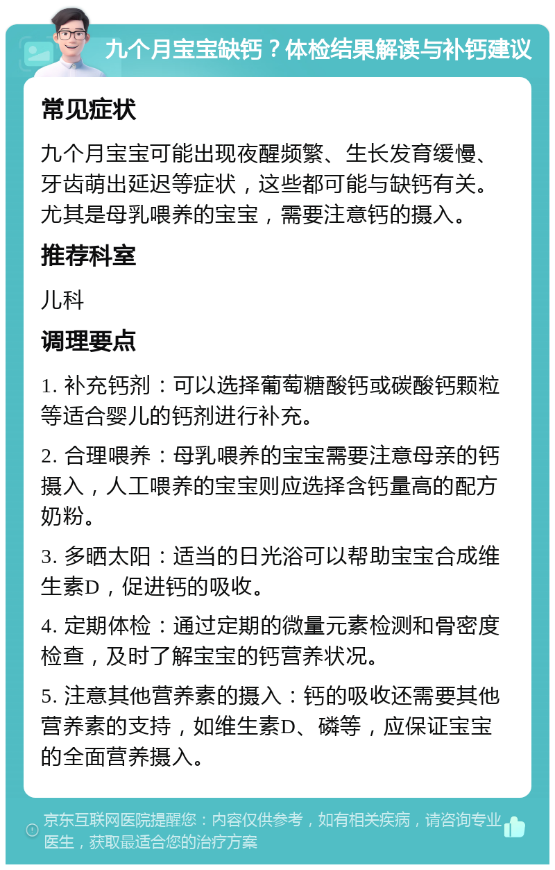 九个月宝宝缺钙？体检结果解读与补钙建议 常见症状 九个月宝宝可能出现夜醒频繁、生长发育缓慢、牙齿萌出延迟等症状，这些都可能与缺钙有关。尤其是母乳喂养的宝宝，需要注意钙的摄入。 推荐科室 儿科 调理要点 1. 补充钙剂：可以选择葡萄糖酸钙或碳酸钙颗粒等适合婴儿的钙剂进行补充。 2. 合理喂养：母乳喂养的宝宝需要注意母亲的钙摄入，人工喂养的宝宝则应选择含钙量高的配方奶粉。 3. 多晒太阳：适当的日光浴可以帮助宝宝合成维生素D，促进钙的吸收。 4. 定期体检：通过定期的微量元素检测和骨密度检查，及时了解宝宝的钙营养状况。 5. 注意其他营养素的摄入：钙的吸收还需要其他营养素的支持，如维生素D、磷等，应保证宝宝的全面营养摄入。