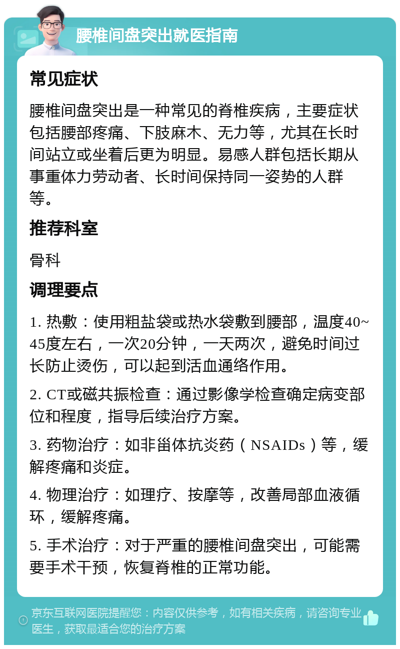 腰椎间盘突出就医指南 常见症状 腰椎间盘突出是一种常见的脊椎疾病，主要症状包括腰部疼痛、下肢麻木、无力等，尤其在长时间站立或坐着后更为明显。易感人群包括长期从事重体力劳动者、长时间保持同一姿势的人群等。 推荐科室 骨科 调理要点 1. 热敷：使用粗盐袋或热水袋敷到腰部，温度40~45度左右，一次20分钟，一天两次，避免时间过长防止烫伤，可以起到活血通络作用。 2. CT或磁共振检查：通过影像学检查确定病变部位和程度，指导后续治疗方案。 3. 药物治疗：如非甾体抗炎药（NSAIDs）等，缓解疼痛和炎症。 4. 物理治疗：如理疗、按摩等，改善局部血液循环，缓解疼痛。 5. 手术治疗：对于严重的腰椎间盘突出，可能需要手术干预，恢复脊椎的正常功能。