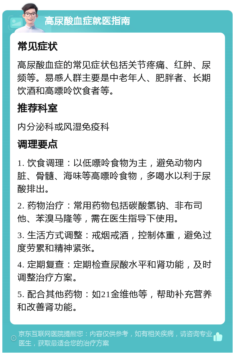 高尿酸血症就医指南 常见症状 高尿酸血症的常见症状包括关节疼痛、红肿、尿频等。易感人群主要是中老年人、肥胖者、长期饮酒和高嘌呤饮食者等。 推荐科室 内分泌科或风湿免疫科 调理要点 1. 饮食调理：以低嘌呤食物为主，避免动物内脏、骨髓、海味等高嘌呤食物，多喝水以利于尿酸排出。 2. 药物治疗：常用药物包括碳酸氢钠、非布司他、苯溴马隆等，需在医生指导下使用。 3. 生活方式调整：戒烟戒酒，控制体重，避免过度劳累和精神紧张。 4. 定期复查：定期检查尿酸水平和肾功能，及时调整治疗方案。 5. 配合其他药物：如21金维他等，帮助补充营养和改善肾功能。