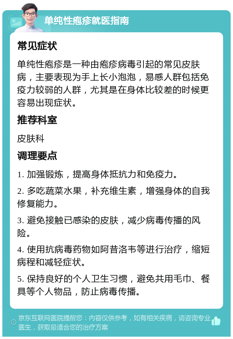 单纯性疱疹就医指南 常见症状 单纯性疱疹是一种由疱疹病毒引起的常见皮肤病，主要表现为手上长小泡泡，易感人群包括免疫力较弱的人群，尤其是在身体比较差的时候更容易出现症状。 推荐科室 皮肤科 调理要点 1. 加强锻炼，提高身体抵抗力和免疫力。 2. 多吃蔬菜水果，补充维生素，增强身体的自我修复能力。 3. 避免接触已感染的皮肤，减少病毒传播的风险。 4. 使用抗病毒药物如阿昔洛韦等进行治疗，缩短病程和减轻症状。 5. 保持良好的个人卫生习惯，避免共用毛巾、餐具等个人物品，防止病毒传播。