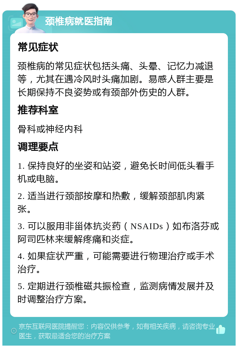 颈椎病就医指南 常见症状 颈椎病的常见症状包括头痛、头晕、记忆力减退等，尤其在遇冷风时头痛加剧。易感人群主要是长期保持不良姿势或有颈部外伤史的人群。 推荐科室 骨科或神经内科 调理要点 1. 保持良好的坐姿和站姿，避免长时间低头看手机或电脑。 2. 适当进行颈部按摩和热敷，缓解颈部肌肉紧张。 3. 可以服用非甾体抗炎药（NSAIDs）如布洛芬或阿司匹林来缓解疼痛和炎症。 4. 如果症状严重，可能需要进行物理治疗或手术治疗。 5. 定期进行颈椎磁共振检查，监测病情发展并及时调整治疗方案。