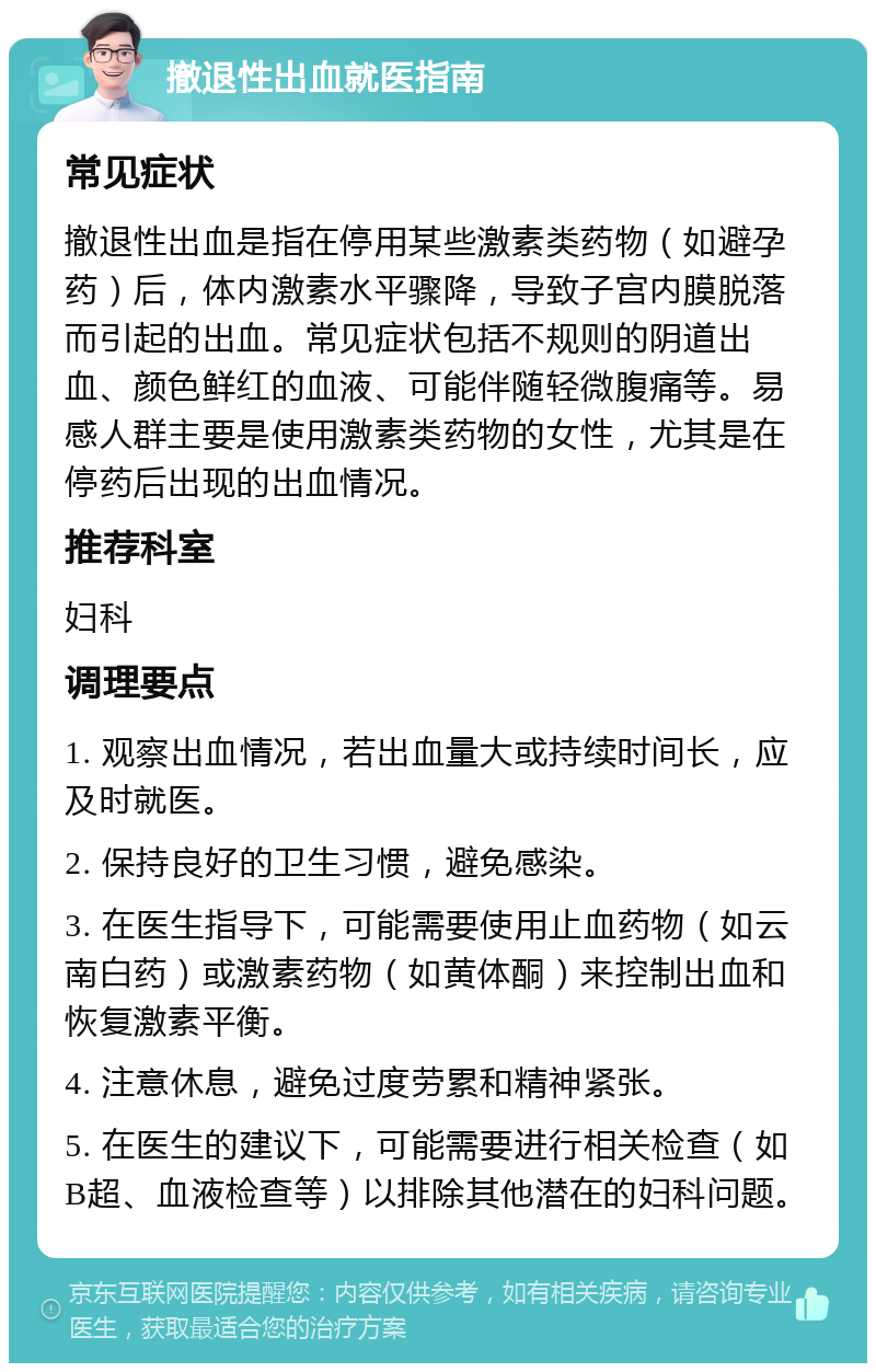 撤退性出血就医指南 常见症状 撤退性出血是指在停用某些激素类药物（如避孕药）后，体内激素水平骤降，导致子宫内膜脱落而引起的出血。常见症状包括不规则的阴道出血、颜色鲜红的血液、可能伴随轻微腹痛等。易感人群主要是使用激素类药物的女性，尤其是在停药后出现的出血情况。 推荐科室 妇科 调理要点 1. 观察出血情况，若出血量大或持续时间长，应及时就医。 2. 保持良好的卫生习惯，避免感染。 3. 在医生指导下，可能需要使用止血药物（如云南白药）或激素药物（如黄体酮）来控制出血和恢复激素平衡。 4. 注意休息，避免过度劳累和精神紧张。 5. 在医生的建议下，可能需要进行相关检查（如B超、血液检查等）以排除其他潜在的妇科问题。