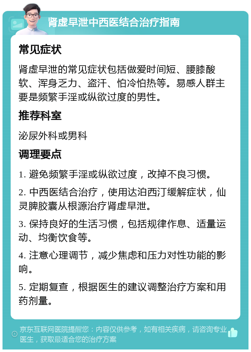 肾虚早泄中西医结合治疗指南 常见症状 肾虚早泄的常见症状包括做爱时间短、腰膝酸软、浑身乏力、盗汗、怕冷怕热等。易感人群主要是频繁手淫或纵欲过度的男性。 推荐科室 泌尿外科或男科 调理要点 1. 避免频繁手淫或纵欲过度，改掉不良习惯。 2. 中西医结合治疗，使用达泊西汀缓解症状，仙灵脾胶囊从根源治疗肾虚早泄。 3. 保持良好的生活习惯，包括规律作息、适量运动、均衡饮食等。 4. 注意心理调节，减少焦虑和压力对性功能的影响。 5. 定期复查，根据医生的建议调整治疗方案和用药剂量。