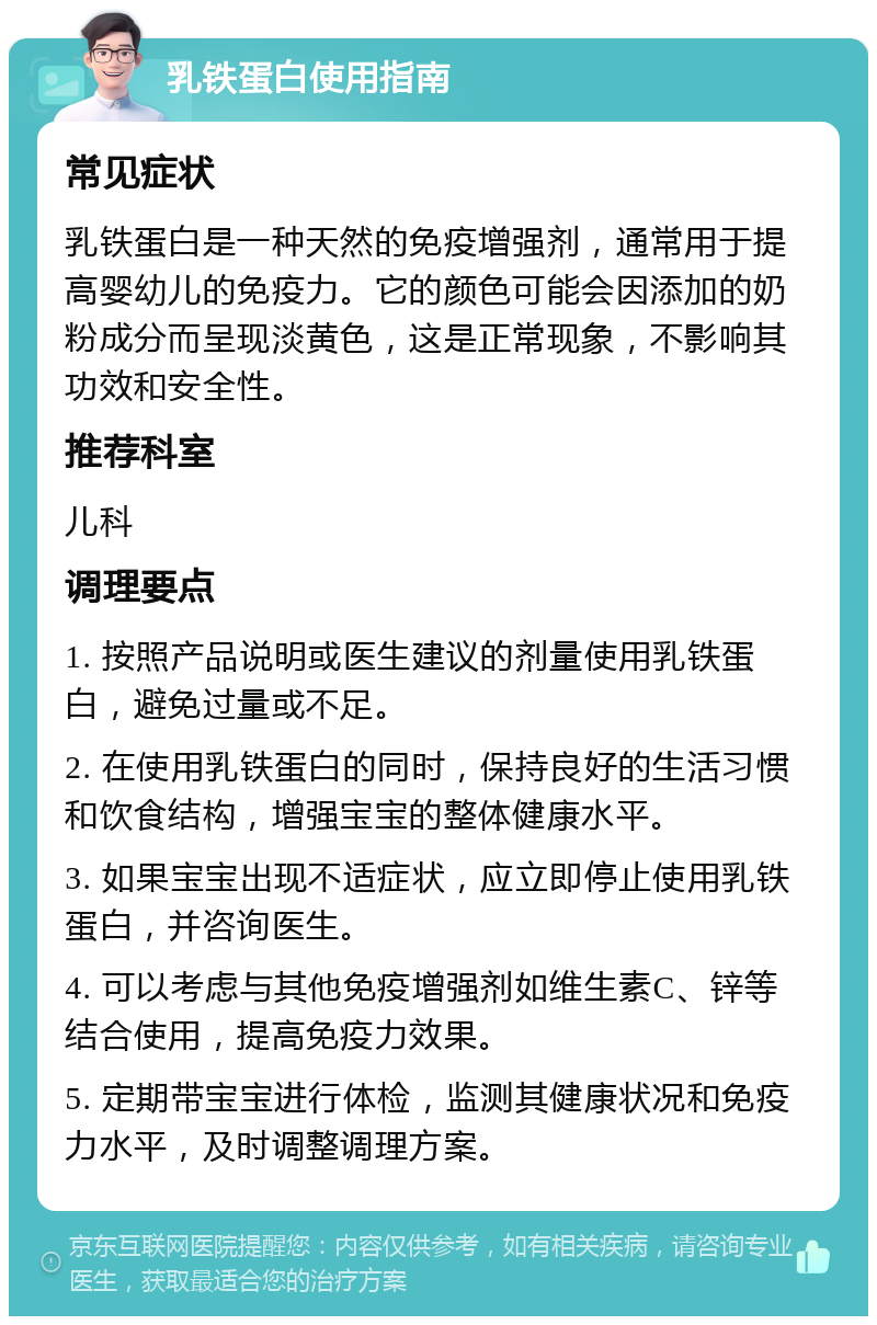 乳铁蛋白使用指南 常见症状 乳铁蛋白是一种天然的免疫增强剂，通常用于提高婴幼儿的免疫力。它的颜色可能会因添加的奶粉成分而呈现淡黄色，这是正常现象，不影响其功效和安全性。 推荐科室 儿科 调理要点 1. 按照产品说明或医生建议的剂量使用乳铁蛋白，避免过量或不足。 2. 在使用乳铁蛋白的同时，保持良好的生活习惯和饮食结构，增强宝宝的整体健康水平。 3. 如果宝宝出现不适症状，应立即停止使用乳铁蛋白，并咨询医生。 4. 可以考虑与其他免疫增强剂如维生素C、锌等结合使用，提高免疫力效果。 5. 定期带宝宝进行体检，监测其健康状况和免疫力水平，及时调整调理方案。