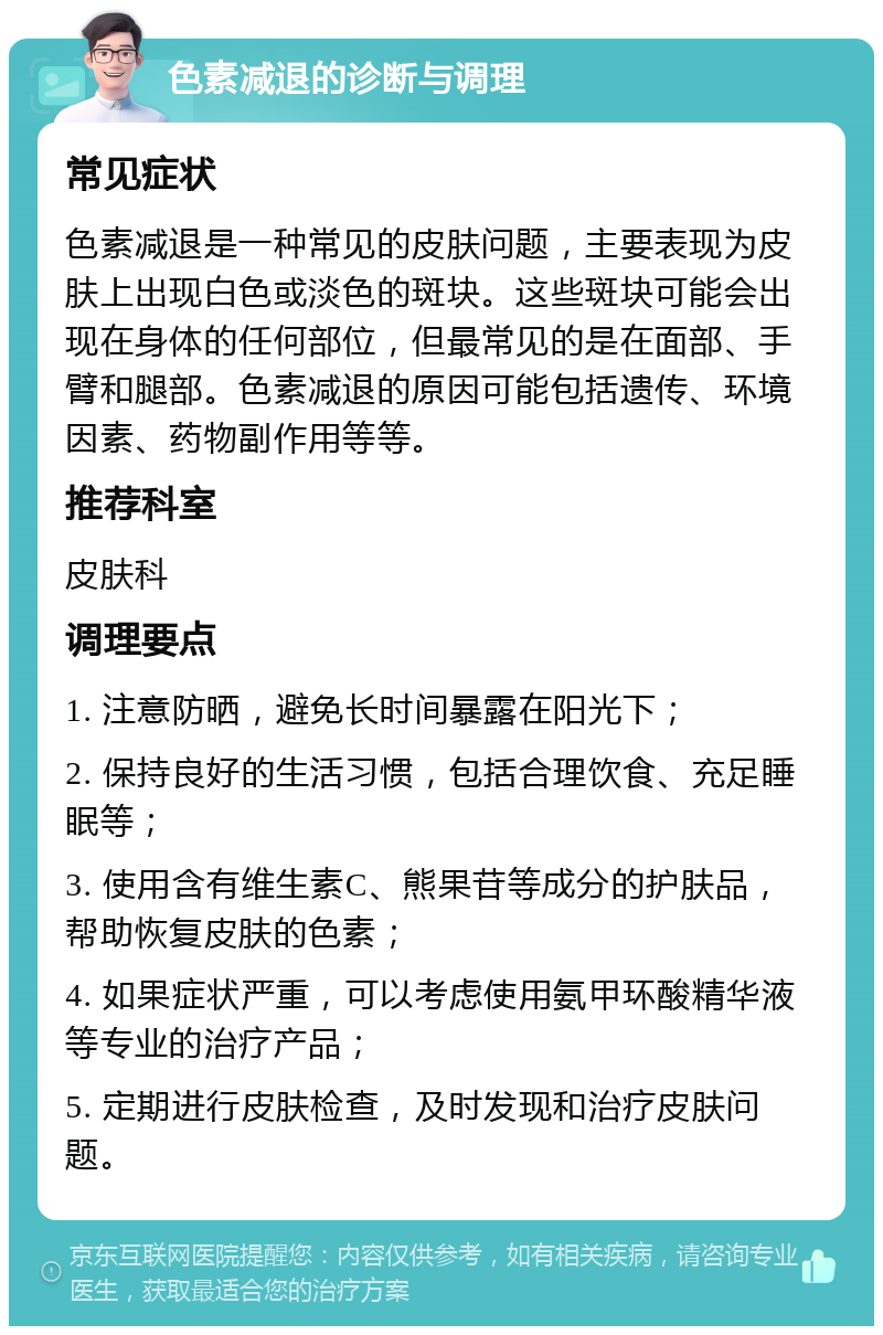 色素减退的诊断与调理 常见症状 色素减退是一种常见的皮肤问题，主要表现为皮肤上出现白色或淡色的斑块。这些斑块可能会出现在身体的任何部位，但最常见的是在面部、手臂和腿部。色素减退的原因可能包括遗传、环境因素、药物副作用等等。 推荐科室 皮肤科 调理要点 1. 注意防晒，避免长时间暴露在阳光下； 2. 保持良好的生活习惯，包括合理饮食、充足睡眠等； 3. 使用含有维生素C、熊果苷等成分的护肤品，帮助恢复皮肤的色素； 4. 如果症状严重，可以考虑使用氨甲环酸精华液等专业的治疗产品； 5. 定期进行皮肤检查，及时发现和治疗皮肤问题。