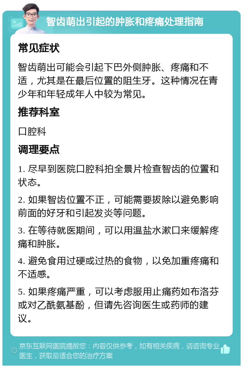 智齿萌出引起的肿胀和疼痛处理指南 常见症状 智齿萌出可能会引起下巴外侧肿胀、疼痛和不适，尤其是在最后位置的阻生牙。这种情况在青少年和年轻成年人中较为常见。 推荐科室 口腔科 调理要点 1. 尽早到医院口腔科拍全景片检查智齿的位置和状态。 2. 如果智齿位置不正，可能需要拔除以避免影响前面的好牙和引起发炎等问题。 3. 在等待就医期间，可以用温盐水漱口来缓解疼痛和肿胀。 4. 避免食用过硬或过热的食物，以免加重疼痛和不适感。 5. 如果疼痛严重，可以考虑服用止痛药如布洛芬或对乙酰氨基酚，但请先咨询医生或药师的建议。