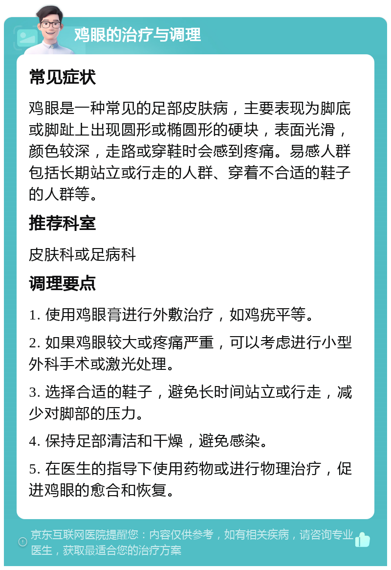 鸡眼的治疗与调理 常见症状 鸡眼是一种常见的足部皮肤病，主要表现为脚底或脚趾上出现圆形或椭圆形的硬块，表面光滑，颜色较深，走路或穿鞋时会感到疼痛。易感人群包括长期站立或行走的人群、穿着不合适的鞋子的人群等。 推荐科室 皮肤科或足病科 调理要点 1. 使用鸡眼膏进行外敷治疗，如鸡疣平等。 2. 如果鸡眼较大或疼痛严重，可以考虑进行小型外科手术或激光处理。 3. 选择合适的鞋子，避免长时间站立或行走，减少对脚部的压力。 4. 保持足部清洁和干燥，避免感染。 5. 在医生的指导下使用药物或进行物理治疗，促进鸡眼的愈合和恢复。