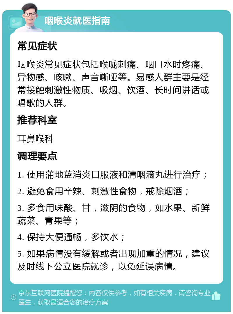 咽喉炎就医指南 常见症状 咽喉炎常见症状包括喉咙刺痛、咽口水时疼痛、异物感、咳嗽、声音嘶哑等。易感人群主要是经常接触刺激性物质、吸烟、饮酒、长时间讲话或唱歌的人群。 推荐科室 耳鼻喉科 调理要点 1. 使用蒲地蓝消炎口服液和清咽滴丸进行治疗； 2. 避免食用辛辣、刺激性食物，戒除烟酒； 3. 多食用味酸、甘，滋阴的食物，如水果、新鲜蔬菜、青果等； 4. 保持大便通畅，多饮水； 5. 如果病情没有缓解或者出现加重的情况，建议及时线下公立医院就诊，以免延误病情。