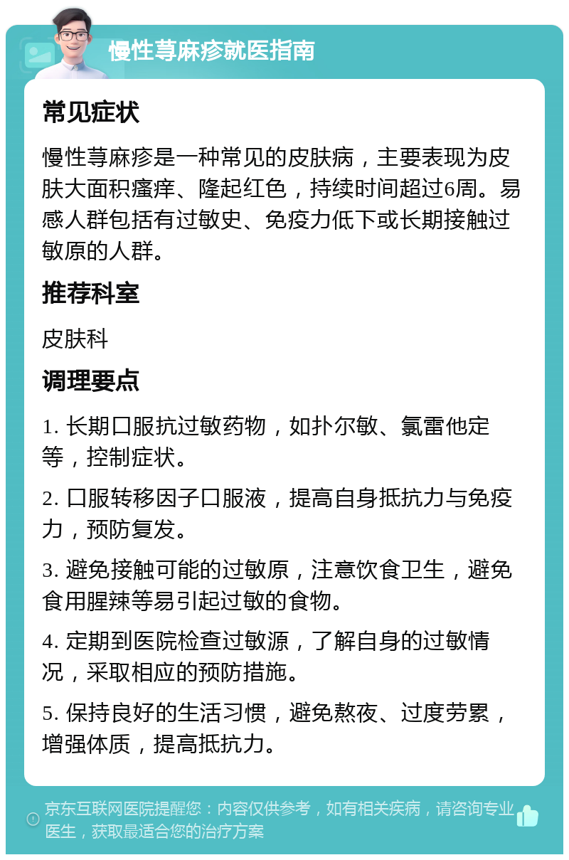 慢性荨麻疹就医指南 常见症状 慢性荨麻疹是一种常见的皮肤病，主要表现为皮肤大面积瘙痒、隆起红色，持续时间超过6周。易感人群包括有过敏史、免疫力低下或长期接触过敏原的人群。 推荐科室 皮肤科 调理要点 1. 长期口服抗过敏药物，如扑尔敏、氯雷他定等，控制症状。 2. 口服转移因子口服液，提高自身抵抗力与免疫力，预防复发。 3. 避免接触可能的过敏原，注意饮食卫生，避免食用腥辣等易引起过敏的食物。 4. 定期到医院检查过敏源，了解自身的过敏情况，采取相应的预防措施。 5. 保持良好的生活习惯，避免熬夜、过度劳累，增强体质，提高抵抗力。