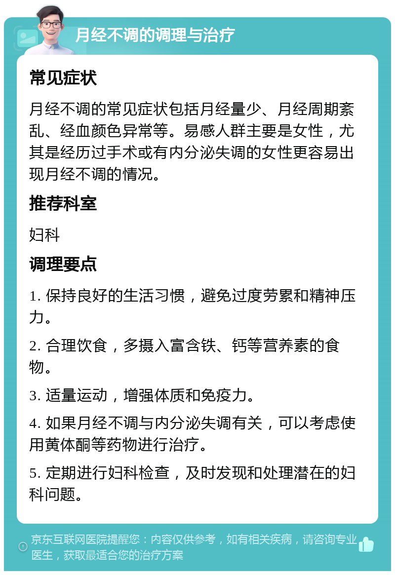 月经不调的调理与治疗 常见症状 月经不调的常见症状包括月经量少、月经周期紊乱、经血颜色异常等。易感人群主要是女性，尤其是经历过手术或有内分泌失调的女性更容易出现月经不调的情况。 推荐科室 妇科 调理要点 1. 保持良好的生活习惯，避免过度劳累和精神压力。 2. 合理饮食，多摄入富含铁、钙等营养素的食物。 3. 适量运动，增强体质和免疫力。 4. 如果月经不调与内分泌失调有关，可以考虑使用黄体酮等药物进行治疗。 5. 定期进行妇科检查，及时发现和处理潜在的妇科问题。