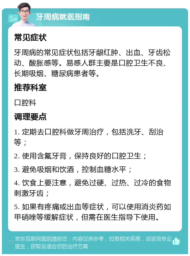 牙周病就医指南 常见症状 牙周病的常见症状包括牙龈红肿、出血、牙齿松动、酸胀感等。易感人群主要是口腔卫生不良、长期吸烟、糖尿病患者等。 推荐科室 口腔科 调理要点 1. 定期去口腔科做牙周治疗，包括洗牙、刮治等； 2. 使用含氟牙膏，保持良好的口腔卫生； 3. 避免吸烟和饮酒，控制血糖水平； 4. 饮食上要注意，避免过硬、过热、过冷的食物刺激牙齿； 5. 如果有疼痛或出血等症状，可以使用消炎药如甲硝唑等缓解症状，但需在医生指导下使用。