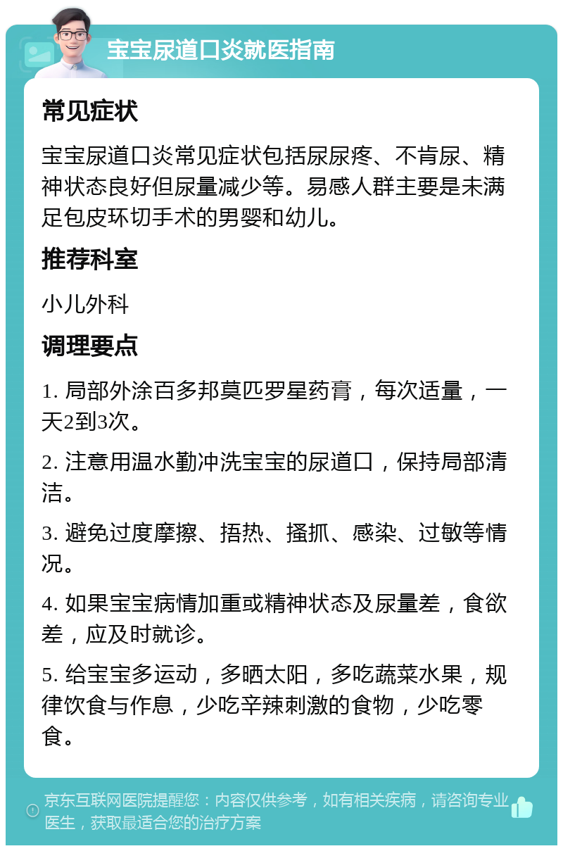 宝宝尿道口炎就医指南 常见症状 宝宝尿道口炎常见症状包括尿尿疼、不肯尿、精神状态良好但尿量减少等。易感人群主要是未满足包皮环切手术的男婴和幼儿。 推荐科室 小儿外科 调理要点 1. 局部外涂百多邦莫匹罗星药膏，每次适量，一天2到3次。 2. 注意用温水勤冲洗宝宝的尿道口，保持局部清洁。 3. 避免过度摩擦、捂热、搔抓、感染、过敏等情况。 4. 如果宝宝病情加重或精神状态及尿量差，食欲差，应及时就诊。 5. 给宝宝多运动，多晒太阳，多吃蔬菜水果，规律饮食与作息，少吃辛辣刺激的食物，少吃零食。