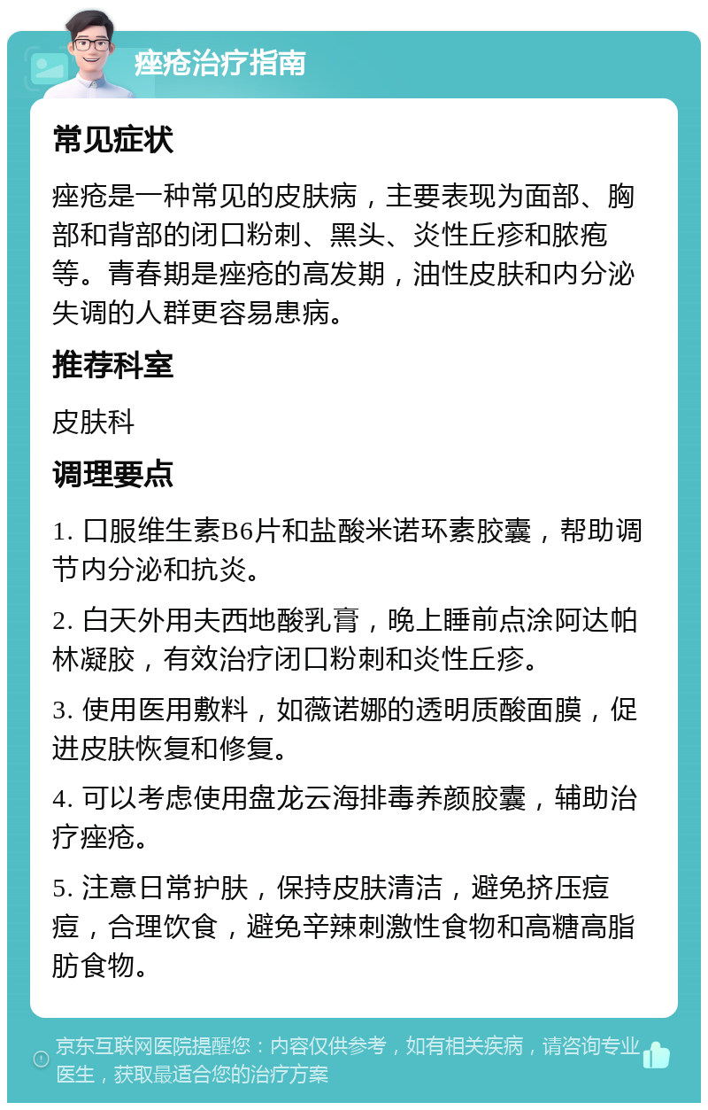 痤疮治疗指南 常见症状 痤疮是一种常见的皮肤病，主要表现为面部、胸部和背部的闭口粉刺、黑头、炎性丘疹和脓疱等。青春期是痤疮的高发期，油性皮肤和内分泌失调的人群更容易患病。 推荐科室 皮肤科 调理要点 1. 口服维生素B6片和盐酸米诺环素胶囊，帮助调节内分泌和抗炎。 2. 白天外用夫西地酸乳膏，晚上睡前点涂阿达帕林凝胶，有效治疗闭口粉刺和炎性丘疹。 3. 使用医用敷料，如薇诺娜的透明质酸面膜，促进皮肤恢复和修复。 4. 可以考虑使用盘龙云海排毒养颜胶囊，辅助治疗痤疮。 5. 注意日常护肤，保持皮肤清洁，避免挤压痘痘，合理饮食，避免辛辣刺激性食物和高糖高脂肪食物。