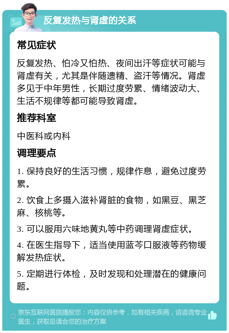 反复发热与肾虚的关系 常见症状 反复发热、怕冷又怕热、夜间出汗等症状可能与肾虚有关，尤其是伴随遗精、盗汗等情况。肾虚多见于中年男性，长期过度劳累、情绪波动大、生活不规律等都可能导致肾虚。 推荐科室 中医科或内科 调理要点 1. 保持良好的生活习惯，规律作息，避免过度劳累。 2. 饮食上多摄入滋补肾脏的食物，如黑豆、黑芝麻、核桃等。 3. 可以服用六味地黄丸等中药调理肾虚症状。 4. 在医生指导下，适当使用蓝芩口服液等药物缓解发热症状。 5. 定期进行体检，及时发现和处理潜在的健康问题。