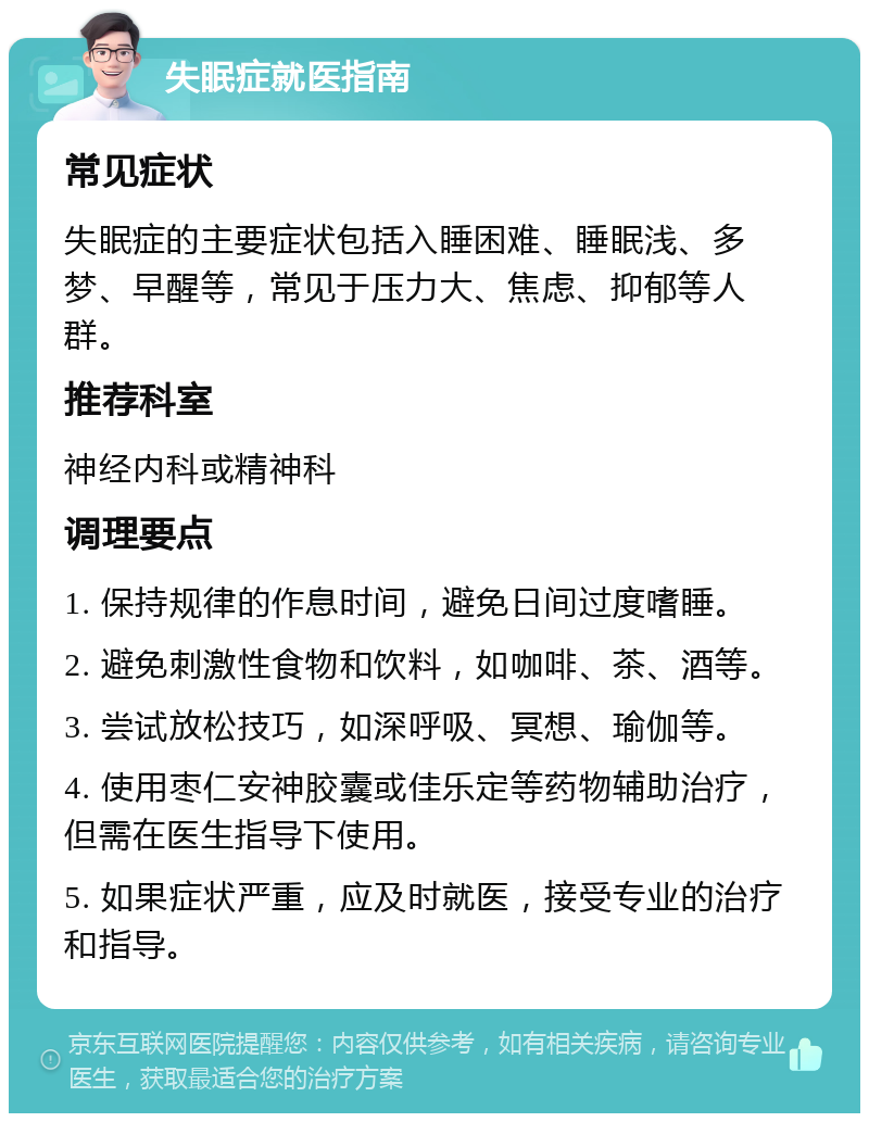 失眠症就医指南 常见症状 失眠症的主要症状包括入睡困难、睡眠浅、多梦、早醒等，常见于压力大、焦虑、抑郁等人群。 推荐科室 神经内科或精神科 调理要点 1. 保持规律的作息时间，避免日间过度嗜睡。 2. 避免刺激性食物和饮料，如咖啡、茶、酒等。 3. 尝试放松技巧，如深呼吸、冥想、瑜伽等。 4. 使用枣仁安神胶囊或佳乐定等药物辅助治疗，但需在医生指导下使用。 5. 如果症状严重，应及时就医，接受专业的治疗和指导。