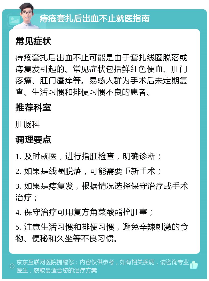 痔疮套扎后出血不止就医指南 常见症状 痔疮套扎后出血不止可能是由于套扎线圈脱落或痔复发引起的。常见症状包括鲜红色便血、肛门疼痛、肛门瘙痒等。易感人群为手术后未定期复查、生活习惯和排便习惯不良的患者。 推荐科室 肛肠科 调理要点 1. 及时就医，进行指肛检查，明确诊断； 2. 如果是线圈脱落，可能需要重新手术； 3. 如果是痔复发，根据情况选择保守治疗或手术治疗； 4. 保守治疗可用复方角菜酸酯栓肛塞； 5. 注意生活习惯和排便习惯，避免辛辣刺激的食物、便秘和久坐等不良习惯。