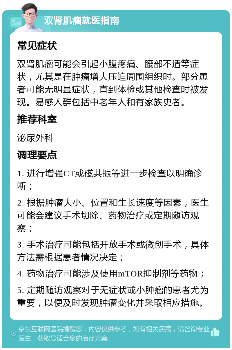 双肾肌瘤就医指南 常见症状 双肾肌瘤可能会引起小腹疼痛、腰部不适等症状，尤其是在肿瘤增大压迫周围组织时。部分患者可能无明显症状，直到体检或其他检查时被发现。易感人群包括中老年人和有家族史者。 推荐科室 泌尿外科 调理要点 1. 进行增强CT或磁共振等进一步检查以明确诊断； 2. 根据肿瘤大小、位置和生长速度等因素，医生可能会建议手术切除、药物治疗或定期随访观察； 3. 手术治疗可能包括开放手术或微创手术，具体方法需根据患者情况决定； 4. 药物治疗可能涉及使用mTOR抑制剂等药物； 5. 定期随访观察对于无症状或小肿瘤的患者尤为重要，以便及时发现肿瘤变化并采取相应措施。