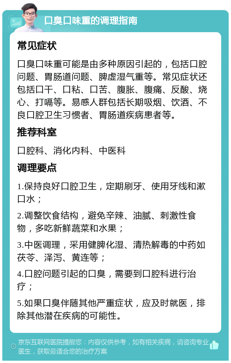 口臭口味重的调理指南 常见症状 口臭口味重可能是由多种原因引起的，包括口腔问题、胃肠道问题、脾虚湿气重等。常见症状还包括口干、口粘、口苦、腹胀、腹痛、反酸、烧心、打嗝等。易感人群包括长期吸烟、饮酒、不良口腔卫生习惯者、胃肠道疾病患者等。 推荐科室 口腔科、消化内科、中医科 调理要点 1.保持良好口腔卫生，定期刷牙、使用牙线和漱口水； 2.调整饮食结构，避免辛辣、油腻、刺激性食物，多吃新鲜蔬菜和水果； 3.中医调理，采用健脾化湿、清热解毒的中药如茯苓、泽泻、黄连等； 4.口腔问题引起的口臭，需要到口腔科进行治疗； 5.如果口臭伴随其他严重症状，应及时就医，排除其他潜在疾病的可能性。