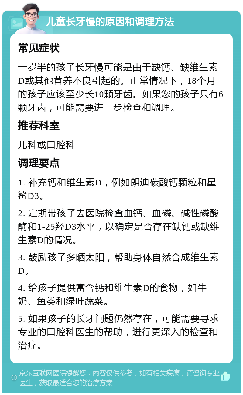 儿童长牙慢的原因和调理方法 常见症状 一岁半的孩子长牙慢可能是由于缺钙、缺维生素D或其他营养不良引起的。正常情况下，18个月的孩子应该至少长10颗牙齿。如果您的孩子只有6颗牙齿，可能需要进一步检查和调理。 推荐科室 儿科或口腔科 调理要点 1. 补充钙和维生素D，例如朗迪碳酸钙颗粒和星鲨D3。 2. 定期带孩子去医院检查血钙、血磷、碱性磷酸酶和1-25羟D3水平，以确定是否存在缺钙或缺维生素D的情况。 3. 鼓励孩子多晒太阳，帮助身体自然合成维生素D。 4. 给孩子提供富含钙和维生素D的食物，如牛奶、鱼类和绿叶蔬菜。 5. 如果孩子的长牙问题仍然存在，可能需要寻求专业的口腔科医生的帮助，进行更深入的检查和治疗。