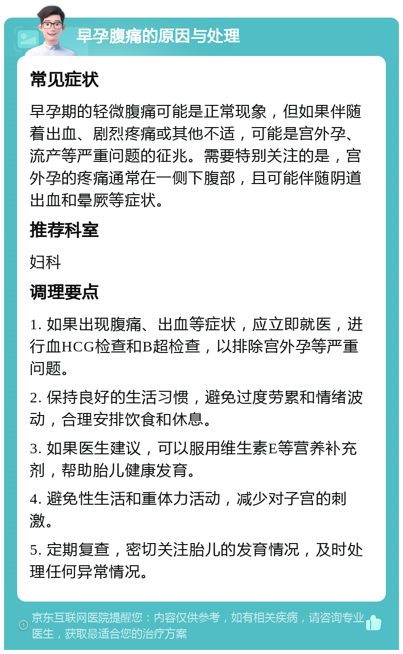 早孕腹痛的原因与处理 常见症状 早孕期的轻微腹痛可能是正常现象，但如果伴随着出血、剧烈疼痛或其他不适，可能是宫外孕、流产等严重问题的征兆。需要特别关注的是，宫外孕的疼痛通常在一侧下腹部，且可能伴随阴道出血和晕厥等症状。 推荐科室 妇科 调理要点 1. 如果出现腹痛、出血等症状，应立即就医，进行血HCG检查和B超检查，以排除宫外孕等严重问题。 2. 保持良好的生活习惯，避免过度劳累和情绪波动，合理安排饮食和休息。 3. 如果医生建议，可以服用维生素E等营养补充剂，帮助胎儿健康发育。 4. 避免性生活和重体力活动，减少对子宫的刺激。 5. 定期复查，密切关注胎儿的发育情况，及时处理任何异常情况。