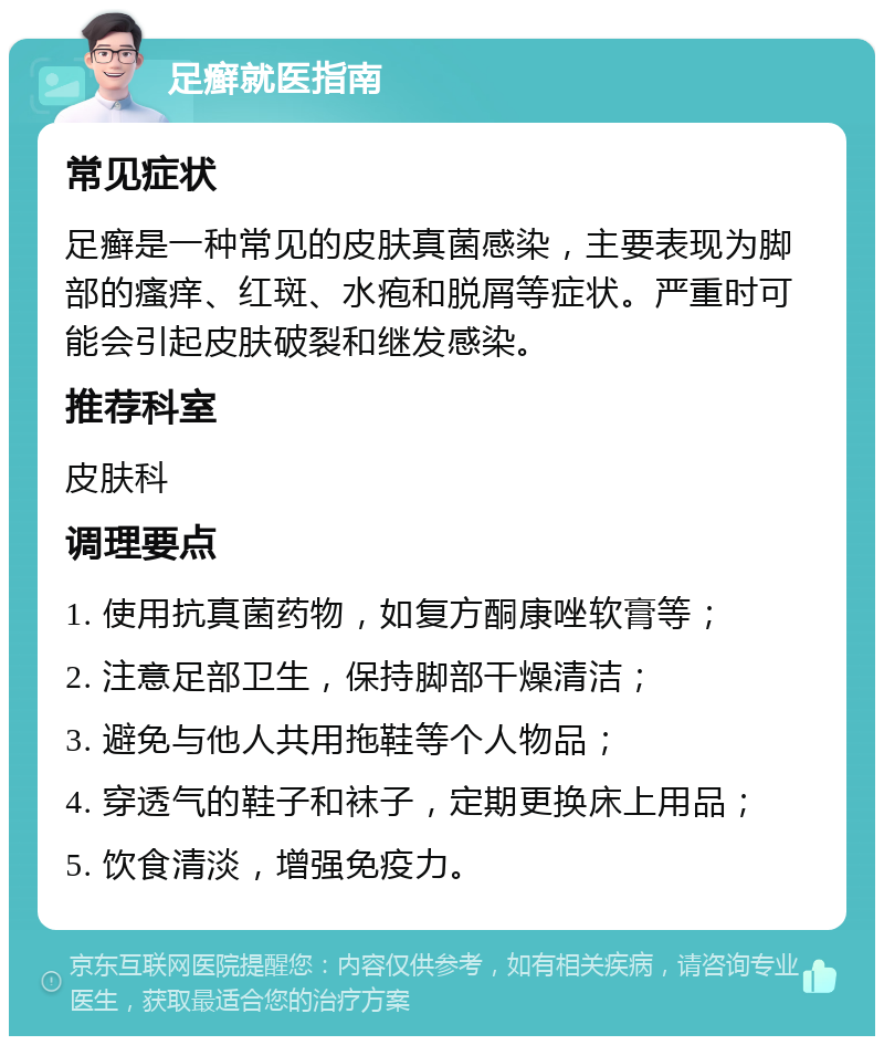 足癣就医指南 常见症状 足癣是一种常见的皮肤真菌感染，主要表现为脚部的瘙痒、红斑、水疱和脱屑等症状。严重时可能会引起皮肤破裂和继发感染。 推荐科室 皮肤科 调理要点 1. 使用抗真菌药物，如复方酮康唑软膏等； 2. 注意足部卫生，保持脚部干燥清洁； 3. 避免与他人共用拖鞋等个人物品； 4. 穿透气的鞋子和袜子，定期更换床上用品； 5. 饮食清淡，增强免疫力。