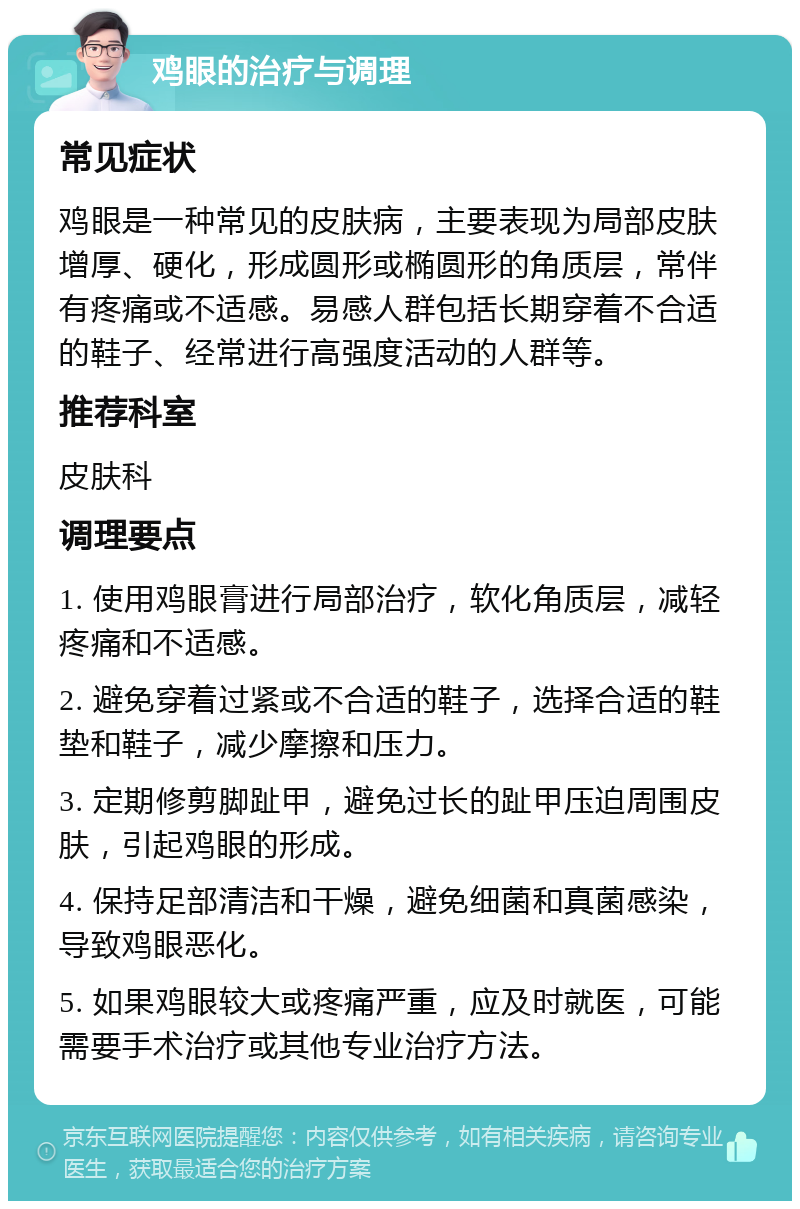 鸡眼的治疗与调理 常见症状 鸡眼是一种常见的皮肤病，主要表现为局部皮肤增厚、硬化，形成圆形或椭圆形的角质层，常伴有疼痛或不适感。易感人群包括长期穿着不合适的鞋子、经常进行高强度活动的人群等。 推荐科室 皮肤科 调理要点 1. 使用鸡眼膏进行局部治疗，软化角质层，减轻疼痛和不适感。 2. 避免穿着过紧或不合适的鞋子，选择合适的鞋垫和鞋子，减少摩擦和压力。 3. 定期修剪脚趾甲，避免过长的趾甲压迫周围皮肤，引起鸡眼的形成。 4. 保持足部清洁和干燥，避免细菌和真菌感染，导致鸡眼恶化。 5. 如果鸡眼较大或疼痛严重，应及时就医，可能需要手术治疗或其他专业治疗方法。