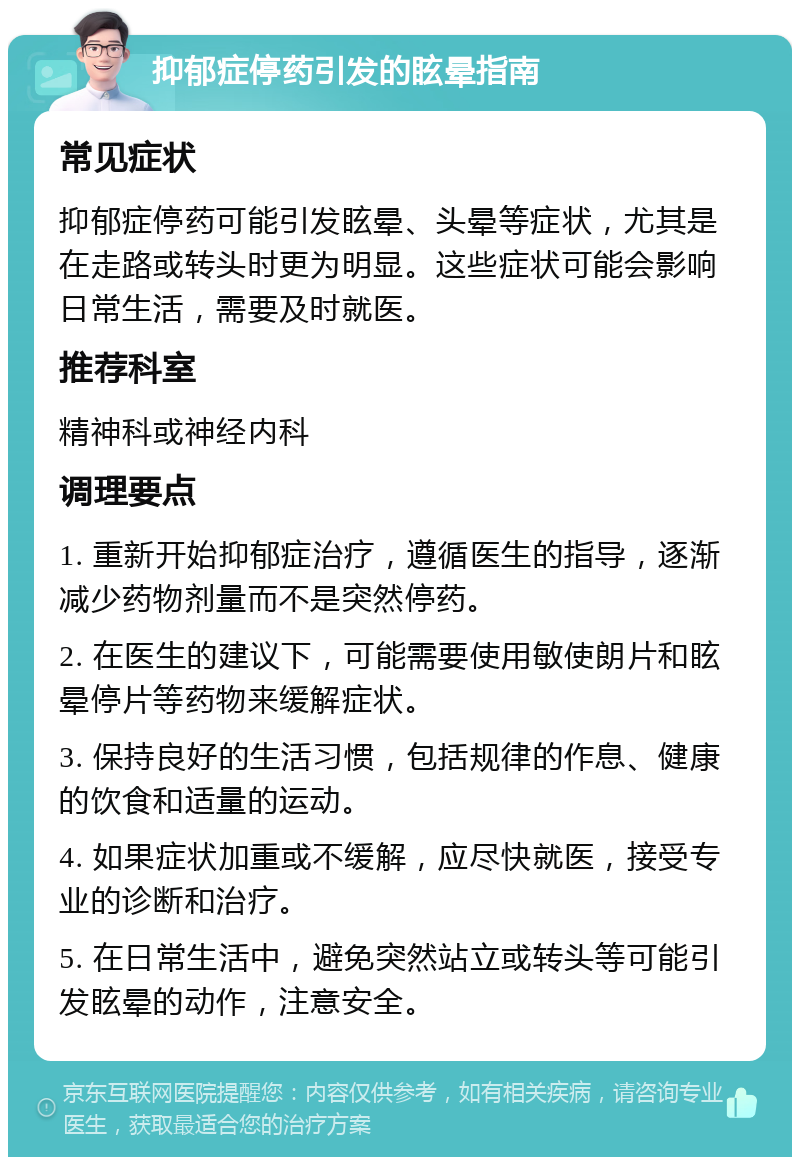 抑郁症停药引发的眩晕指南 常见症状 抑郁症停药可能引发眩晕、头晕等症状，尤其是在走路或转头时更为明显。这些症状可能会影响日常生活，需要及时就医。 推荐科室 精神科或神经内科 调理要点 1. 重新开始抑郁症治疗，遵循医生的指导，逐渐减少药物剂量而不是突然停药。 2. 在医生的建议下，可能需要使用敏使朗片和眩晕停片等药物来缓解症状。 3. 保持良好的生活习惯，包括规律的作息、健康的饮食和适量的运动。 4. 如果症状加重或不缓解，应尽快就医，接受专业的诊断和治疗。 5. 在日常生活中，避免突然站立或转头等可能引发眩晕的动作，注意安全。