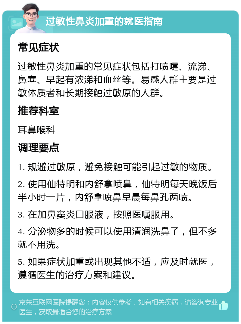 过敏性鼻炎加重的就医指南 常见症状 过敏性鼻炎加重的常见症状包括打喷嚏、流涕、鼻塞、早起有浓涕和血丝等。易感人群主要是过敏体质者和长期接触过敏原的人群。 推荐科室 耳鼻喉科 调理要点 1. 规避过敏原，避免接触可能引起过敏的物质。 2. 使用仙特明和内舒拿喷鼻，仙特明每天晚饭后半小时一片，内舒拿喷鼻早晨每鼻孔两喷。 3. 在加鼻窦炎口服液，按照医嘱服用。 4. 分泌物多的时候可以使用清润洗鼻子，但不多就不用洗。 5. 如果症状加重或出现其他不适，应及时就医，遵循医生的治疗方案和建议。