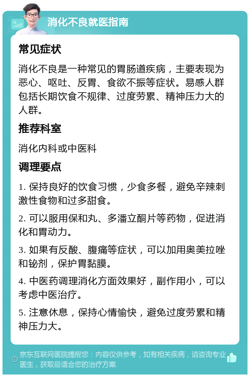 消化不良就医指南 常见症状 消化不良是一种常见的胃肠道疾病，主要表现为恶心、呕吐、反胃、食欲不振等症状。易感人群包括长期饮食不规律、过度劳累、精神压力大的人群。 推荐科室 消化内科或中医科 调理要点 1. 保持良好的饮食习惯，少食多餐，避免辛辣刺激性食物和过多甜食。 2. 可以服用保和丸、多潘立酮片等药物，促进消化和胃动力。 3. 如果有反酸、腹痛等症状，可以加用奥美拉唑和铋剂，保护胃黏膜。 4. 中医药调理消化方面效果好，副作用小，可以考虑中医治疗。 5. 注意休息，保持心情愉快，避免过度劳累和精神压力大。