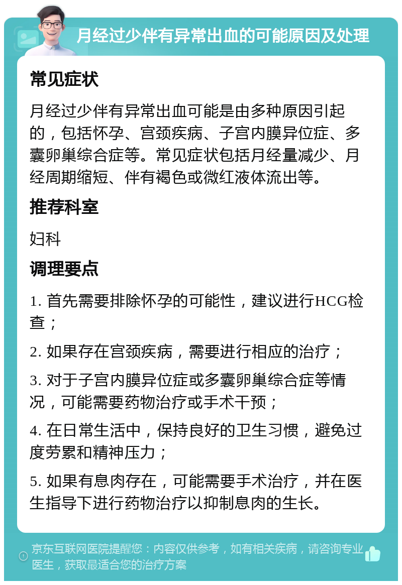 月经过少伴有异常出血的可能原因及处理 常见症状 月经过少伴有异常出血可能是由多种原因引起的，包括怀孕、宫颈疾病、子宫内膜异位症、多囊卵巢综合症等。常见症状包括月经量减少、月经周期缩短、伴有褐色或微红液体流出等。 推荐科室 妇科 调理要点 1. 首先需要排除怀孕的可能性，建议进行HCG检查； 2. 如果存在宫颈疾病，需要进行相应的治疗； 3. 对于子宫内膜异位症或多囊卵巢综合症等情况，可能需要药物治疗或手术干预； 4. 在日常生活中，保持良好的卫生习惯，避免过度劳累和精神压力； 5. 如果有息肉存在，可能需要手术治疗，并在医生指导下进行药物治疗以抑制息肉的生长。