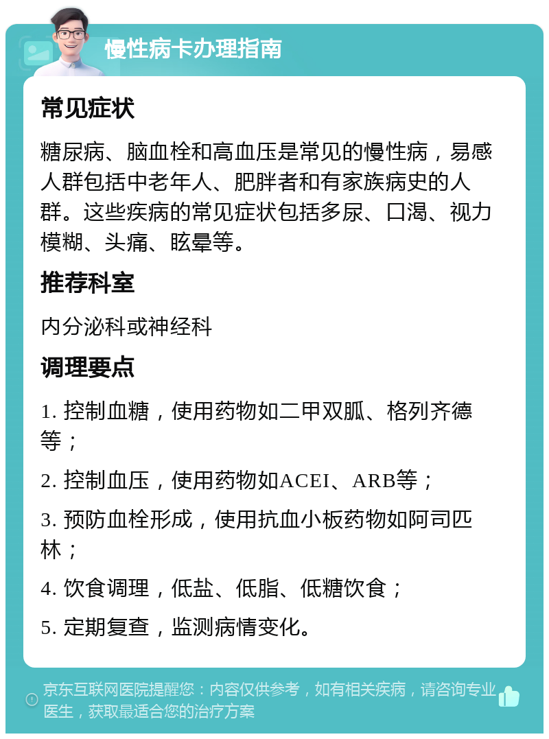 慢性病卡办理指南 常见症状 糖尿病、脑血栓和高血压是常见的慢性病，易感人群包括中老年人、肥胖者和有家族病史的人群。这些疾病的常见症状包括多尿、口渴、视力模糊、头痛、眩晕等。 推荐科室 内分泌科或神经科 调理要点 1. 控制血糖，使用药物如二甲双胍、格列齐德等； 2. 控制血压，使用药物如ACEI、ARB等； 3. 预防血栓形成，使用抗血小板药物如阿司匹林； 4. 饮食调理，低盐、低脂、低糖饮食； 5. 定期复查，监测病情变化。