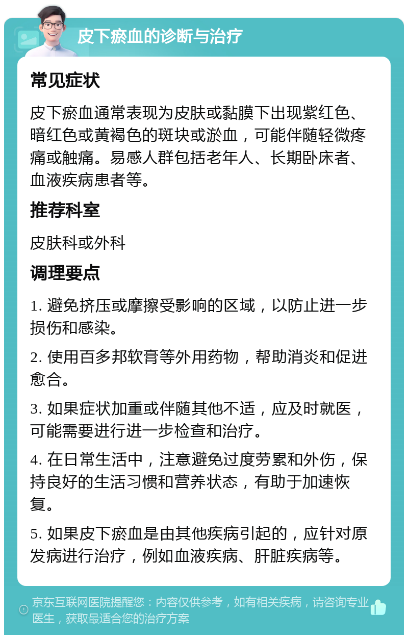 皮下瘀血的诊断与治疗 常见症状 皮下瘀血通常表现为皮肤或黏膜下出现紫红色、暗红色或黄褐色的斑块或淤血，可能伴随轻微疼痛或触痛。易感人群包括老年人、长期卧床者、血液疾病患者等。 推荐科室 皮肤科或外科 调理要点 1. 避免挤压或摩擦受影响的区域，以防止进一步损伤和感染。 2. 使用百多邦软膏等外用药物，帮助消炎和促进愈合。 3. 如果症状加重或伴随其他不适，应及时就医，可能需要进行进一步检查和治疗。 4. 在日常生活中，注意避免过度劳累和外伤，保持良好的生活习惯和营养状态，有助于加速恢复。 5. 如果皮下瘀血是由其他疾病引起的，应针对原发病进行治疗，例如血液疾病、肝脏疾病等。