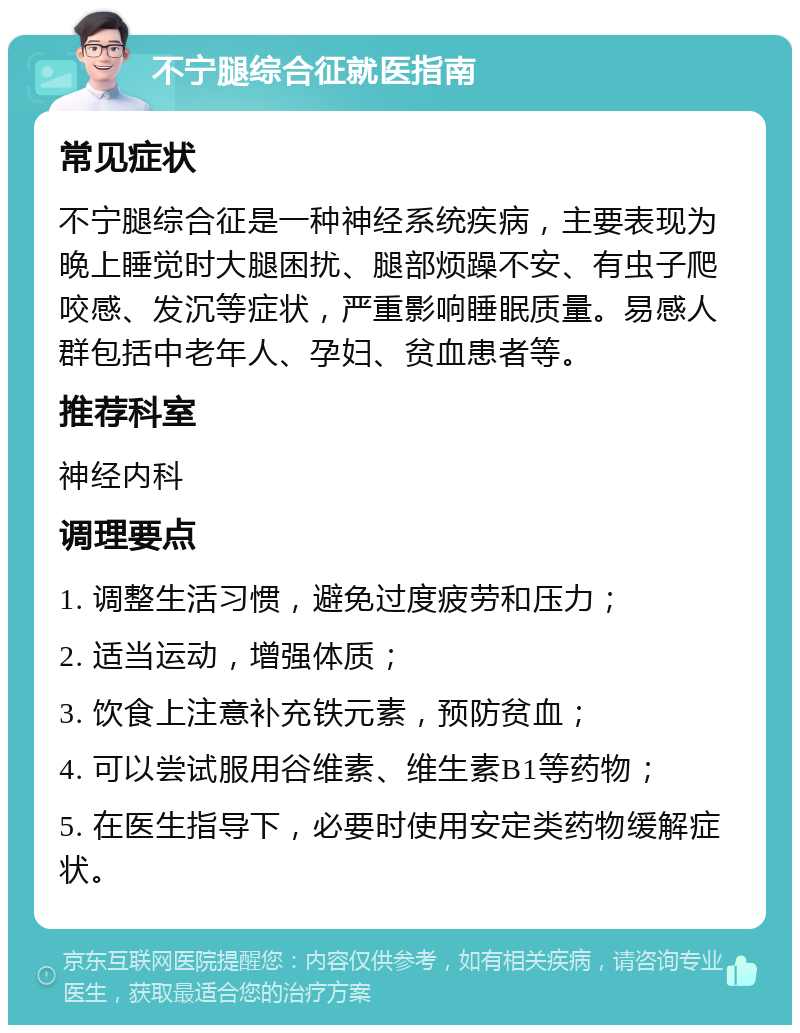 不宁腿综合征就医指南 常见症状 不宁腿综合征是一种神经系统疾病，主要表现为晚上睡觉时大腿困扰、腿部烦躁不安、有虫子爬咬感、发沉等症状，严重影响睡眠质量。易感人群包括中老年人、孕妇、贫血患者等。 推荐科室 神经内科 调理要点 1. 调整生活习惯，避免过度疲劳和压力； 2. 适当运动，增强体质； 3. 饮食上注意补充铁元素，预防贫血； 4. 可以尝试服用谷维素、维生素B1等药物； 5. 在医生指导下，必要时使用安定类药物缓解症状。