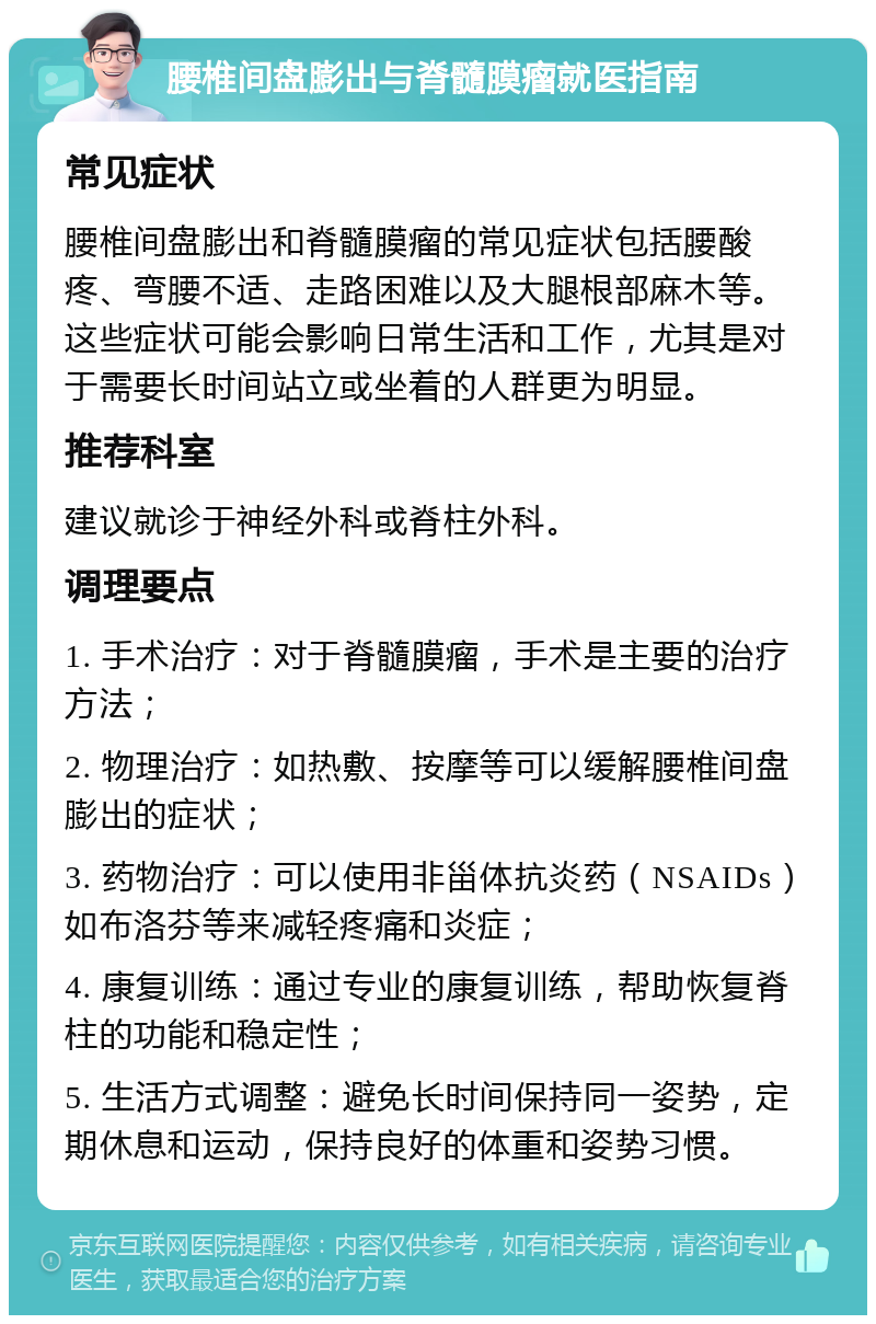 腰椎间盘膨出与脊髓膜瘤就医指南 常见症状 腰椎间盘膨出和脊髓膜瘤的常见症状包括腰酸疼、弯腰不适、走路困难以及大腿根部麻木等。这些症状可能会影响日常生活和工作，尤其是对于需要长时间站立或坐着的人群更为明显。 推荐科室 建议就诊于神经外科或脊柱外科。 调理要点 1. 手术治疗：对于脊髓膜瘤，手术是主要的治疗方法； 2. 物理治疗：如热敷、按摩等可以缓解腰椎间盘膨出的症状； 3. 药物治疗：可以使用非甾体抗炎药（NSAIDs）如布洛芬等来减轻疼痛和炎症； 4. 康复训练：通过专业的康复训练，帮助恢复脊柱的功能和稳定性； 5. 生活方式调整：避免长时间保持同一姿势，定期休息和运动，保持良好的体重和姿势习惯。