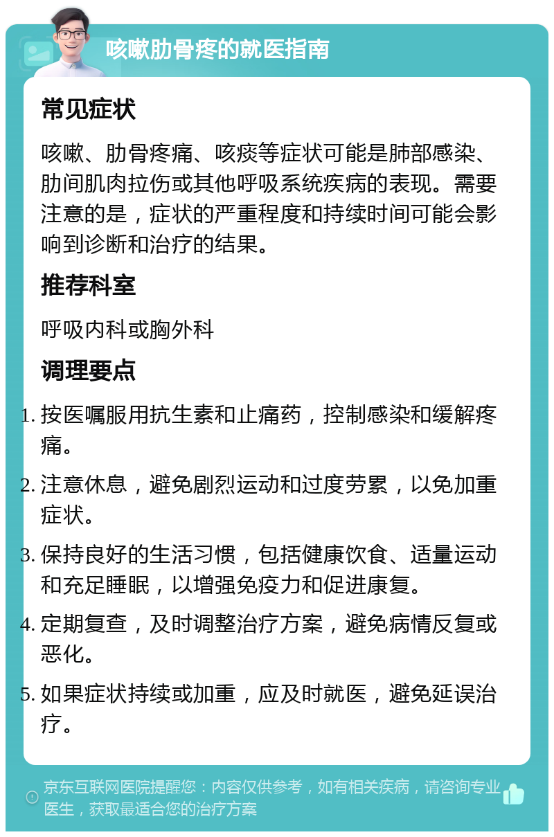 咳嗽肋骨疼的就医指南 常见症状 咳嗽、肋骨疼痛、咳痰等症状可能是肺部感染、肋间肌肉拉伤或其他呼吸系统疾病的表现。需要注意的是，症状的严重程度和持续时间可能会影响到诊断和治疗的结果。 推荐科室 呼吸内科或胸外科 调理要点 按医嘱服用抗生素和止痛药，控制感染和缓解疼痛。 注意休息，避免剧烈运动和过度劳累，以免加重症状。 保持良好的生活习惯，包括健康饮食、适量运动和充足睡眠，以增强免疫力和促进康复。 定期复查，及时调整治疗方案，避免病情反复或恶化。 如果症状持续或加重，应及时就医，避免延误治疗。