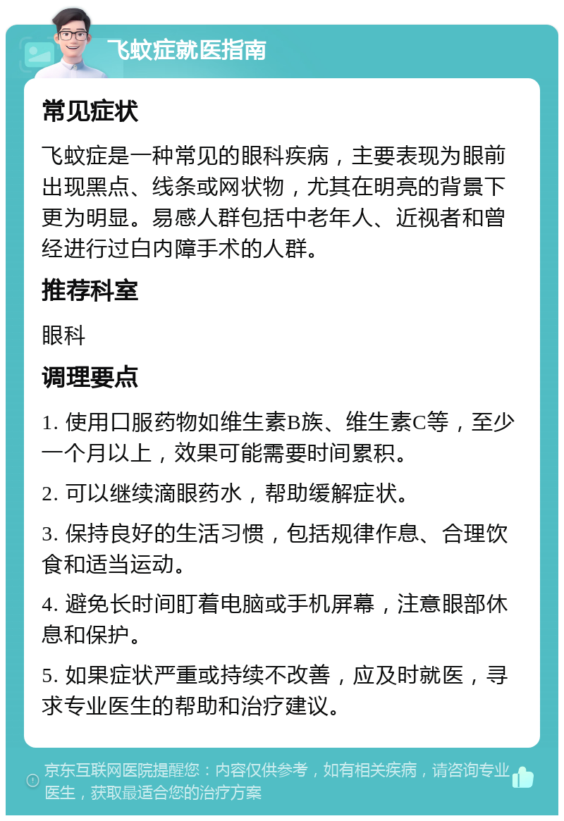 飞蚊症就医指南 常见症状 飞蚊症是一种常见的眼科疾病，主要表现为眼前出现黑点、线条或网状物，尤其在明亮的背景下更为明显。易感人群包括中老年人、近视者和曾经进行过白内障手术的人群。 推荐科室 眼科 调理要点 1. 使用口服药物如维生素B族、维生素C等，至少一个月以上，效果可能需要时间累积。 2. 可以继续滴眼药水，帮助缓解症状。 3. 保持良好的生活习惯，包括规律作息、合理饮食和适当运动。 4. 避免长时间盯着电脑或手机屏幕，注意眼部休息和保护。 5. 如果症状严重或持续不改善，应及时就医，寻求专业医生的帮助和治疗建议。