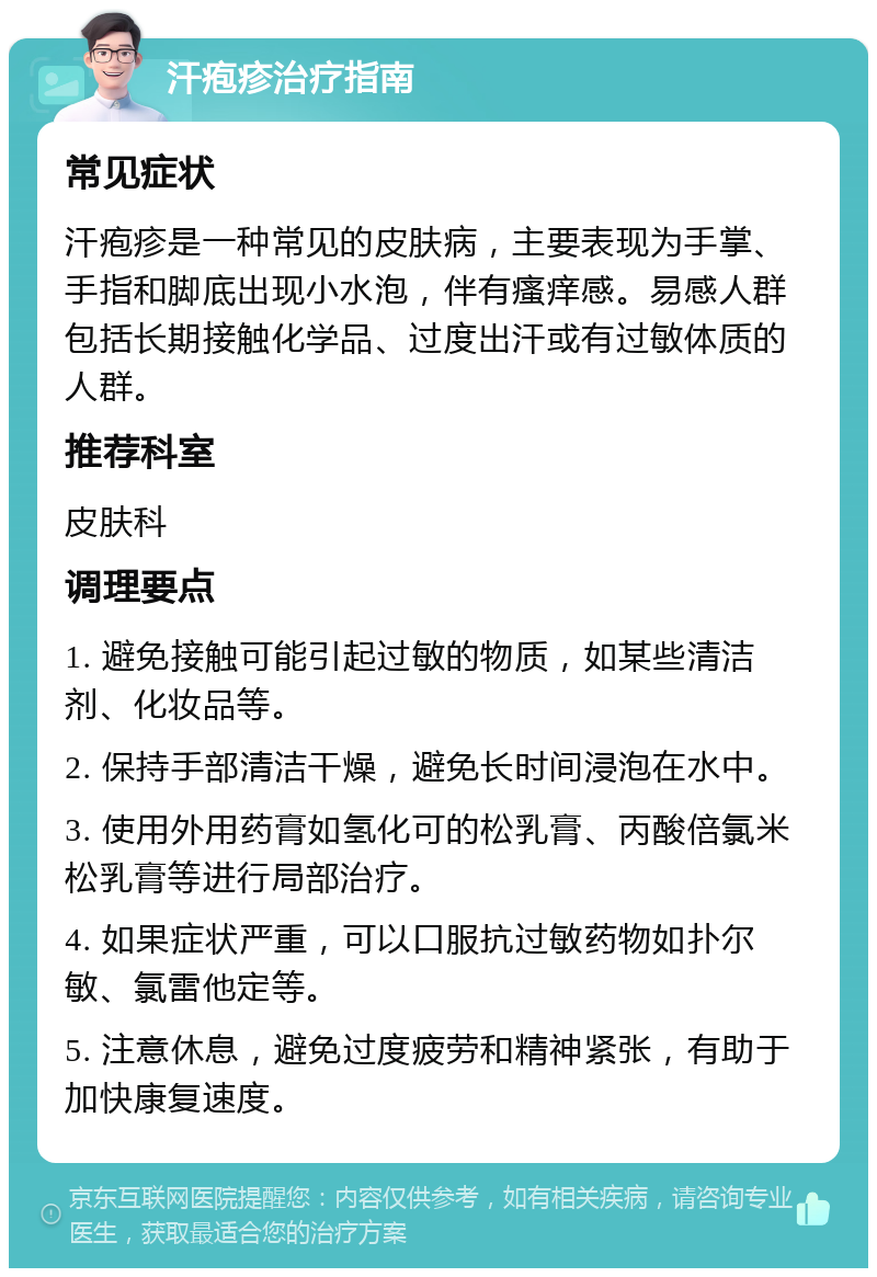 汗疱疹治疗指南 常见症状 汗疱疹是一种常见的皮肤病，主要表现为手掌、手指和脚底出现小水泡，伴有瘙痒感。易感人群包括长期接触化学品、过度出汗或有过敏体质的人群。 推荐科室 皮肤科 调理要点 1. 避免接触可能引起过敏的物质，如某些清洁剂、化妆品等。 2. 保持手部清洁干燥，避免长时间浸泡在水中。 3. 使用外用药膏如氢化可的松乳膏、丙酸倍氯米松乳膏等进行局部治疗。 4. 如果症状严重，可以口服抗过敏药物如扑尔敏、氯雷他定等。 5. 注意休息，避免过度疲劳和精神紧张，有助于加快康复速度。