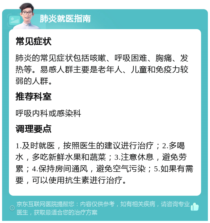 肺炎就医指南 常见症状 肺炎的常见症状包括咳嗽、呼吸困难、胸痛、发热等。易感人群主要是老年人、儿童和免疫力较弱的人群。 推荐科室 呼吸内科或感染科 调理要点 1.及时就医，按照医生的建议进行治疗；2.多喝水，多吃新鲜水果和蔬菜；3.注意休息，避免劳累；4.保持房间通风，避免空气污染；5.如果有需要，可以使用抗生素进行治疗。