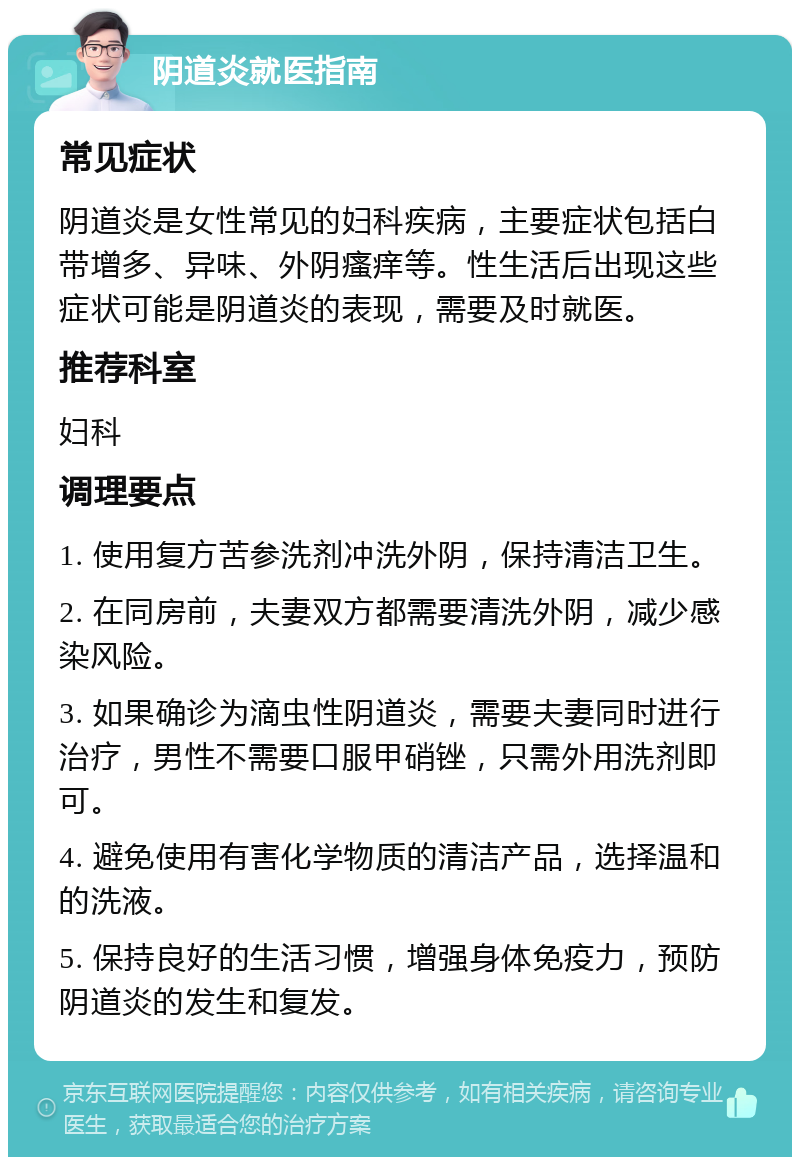 阴道炎就医指南 常见症状 阴道炎是女性常见的妇科疾病，主要症状包括白带增多、异味、外阴瘙痒等。性生活后出现这些症状可能是阴道炎的表现，需要及时就医。 推荐科室 妇科 调理要点 1. 使用复方苦参洗剂冲洗外阴，保持清洁卫生。 2. 在同房前，夫妻双方都需要清洗外阴，减少感染风险。 3. 如果确诊为滴虫性阴道炎，需要夫妻同时进行治疗，男性不需要口服甲硝锉，只需外用洗剂即可。 4. 避免使用有害化学物质的清洁产品，选择温和的洗液。 5. 保持良好的生活习惯，增强身体免疫力，预防阴道炎的发生和复发。